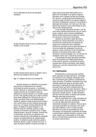 Algoritmo PID
108
houve alteração do ponto de operação
desejado.
(a) Ação derivada atuando no erro ou na diferença entre
medição e ponto de ajuste.
(b) Ação derivada atuando apenas na medição e não na
diferença entre medição e ponto de ajuste.
Fig. 7.21. Diagrama de blocos do controlador PD
Quando aparece um distúrbio no processo
que provoca o afastamento da variável
controlada do ponto de ajuste, o controlador
tende a eliminar ou diminuir este desvio. Assim
a ação corretiva do controlador deve ser
aplicada na mesma direção e no sentido oposto
ao erro. Isto significa dizer que a ação corretiva
deve estar defasada de 180 graus do erro ou
ainda, que deve haver uma realimentação
negativa. Apenas a ação proporcional corrige o
erro, porém deixa um erro residual porque ela
atua com um ângulo de fase diferente de 180
graus. O objetivo da ação integral é o de
eliminar este erro residual, girando a ação
corretiva e tornando a oposta ao erro. A ação
integral atrasa o sinal de correção. Quando ela
é insuficiente, ainda fica um pequeno erro
residual. Quando ela é demasiada há oscilação
porque há predominância da realimentação
positiva. A adição da ação derivativa ajuda a
tarefa de alinhar a ação corretiva com erro. A
ação derivativa adianta o sinal de correção. A
ação proporcional está relacionada com o
ganho do controlador e as ações integral e
derivativa com o ângulo de fase da correção.
Em resumo, a ação proporcional determina o
quanto da ação corretiva e as ações integral e
derivativa estabelecem quando é conveniente a
aplicação da correção, de modo que não haja
desvio permanente e que a eliminação do erro
seja a mais rápida possível.
O uso da ação derivativa permite o uso de
uma menor banda proporcional e de um menor
tempo integral, para a mesma estabilidade.
Menor banda proporcional implica em menor
erro de pico e menor erro acumulado.
Quando se aumenta a ação derivativa,
aumenta se o tempo derivativo e se reduz o
overshoot da saída devido ao distúrbio da
carga mas a saída fica mais oscilatória.
Quando se aumenta muito a ação derivativa, a
curva de saída não ultrapassa o ponto de
ajuste e a ação corretiva é muito amortecida.
Quando se aumenta ainda mais a ação
derivativa, haverá oscilação com um período de
oscilação menor que o natural do processo.
A quantidade de ação derivativa permitida
para um processo com determinado tempo
morto diminui quando a constante de tempo
característico diminui (processo mais rápido),
desde que o período natural diminui de (4 tm)
para (2 tm).
5.4. Aplicações
Erradamente se acha que toda variável
lenta necessita da ação derivativa. A lentidão
da variável é uma condição necessária mas
não é suficiente para justificar a aplicação da
ação derivativa. É também necessário que haja
variação rápida da carga do processo lento
para exigir a aplicação da ação derivativa. O
processo lento que sofre variação lenta da
carga não necessita da ação derivativa. Aliás, a
ação derivativa praticamente não responde a
pequenas rampas de erro. A ação derivativa
não tem nenhum efeito no desvio permanente
deixado pela ação proporcional.
Não se necessita usar a ação derivativa em
processo rápido, pois sua resposta já é rápida
e o uso da ação derivativa provocaria
certamente oscilação no sistema. Não se deve
usar ação derivativa em processo com ruído,
pois ela amplifica o ruído. O valor da ação
derivativa é função da quantidade de ruído.
Processos com pequenas constantes de tempo
característicos (rápidos) tendem a possuir mais
ruído, desde que a atenuação do ruído pelo
filtro é inversamente proporcional a constante
do tempo característico.
 