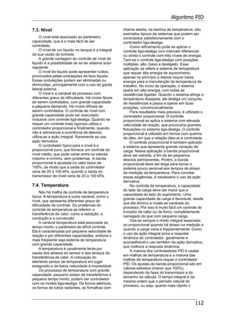 Algoritmo PID
112
7.3. Nível
O nível está associado ao parâmetro
capacidade, que é o mais fácil de ser
controlado.
O nível de um liquido no tanque é a integral
da sua vazão de entrada.
A grande vantagem do controle de nível de
liquido é a possibilidade de se ter sistema auto-
regulante.
O nível de liquido pode apresentar ruídos,
provocados pelas ondulações da face liquida.
Essas ondulações podem ser eliminadas ou
diminuídas, principalmente com o uso de gaiola
lateral externa.
O nível é a variável de processo com
diferentes graus de dificuldade. Há níveis fáceis
de serem controlados, com grande capacidade
e pequena demanda. Há níveis difíceis de
serem controlados. O controle de nível com
grande capacidade pode ser executado
inclusive com controle liga-desliga. Quando se
requer um controle mais rigoroso utiliza o
controlador proporcional e finalmente, quando
não é admissível a ocorrência de desvios,
utiliza-se a ação integral. Raramente se usa
ação derivativa.
O controlador típico para o nível é o
proporcional puro, que fornece um controle do
nível médio, que pode variar entre os valores
máximo e mínimo, sem problemas. A banda
proporcional é ajustada no valor típico de
100%, de modo que a saída do controlador
varia de 20 a 100 kPa, quando a saída do
transmissor de nível varia de 20 a 100 kPa.
7.4. Temperatura
Não há malha de controle de temperatura
típica. A temperatura é outra variável, como o
nível, que apresenta diferentes graus de
dificuldade de controle. Os problemas do
controle de temperatura se referem a
transferência de calor, como a radiação, a
condução e a convecção.
A variável temperatura está associada ao
tempo morto, o parâmetro de difícil controle.
Ela é caracterizada por pequena velocidade de
reação e por diferentes capacidades, embora o
mais freqüente seja sistema de temperatura
com grande capacidade.
A temperatura é usualmente lenta por
causa dos atrasos do sensor e dos atrasos da
transferência de calor. A colocação do
elemento sensor de temperatura em lugar
estagnado e de baixa velocidade é imprestável.
Os processos de temperatura com grande
capacidade, pequeno atraso de transferência e
pequeno tempo morto, podem ser controlador
com os modos liga-desliga. Os fornos elétricos,
os fornos de tubos radiantes, as fornalhas com
chama aberta, os banhos de temperatura, são
exemplos típicos de sistemas que podem ser
controlados satisfatoriamente com o
controlador liga-desliga.
Como refinamento pode se aplicar o
controle liga-desliga com intervalo diferencial
ou ainda o controle com três níveis de energia.
Tem-se o controle liga-desliga com posições
múltiplas: alto, baixo e desligado. Essa
aplicação se refere a sistema de temperatura
que requer alta energia de aquecimento
apenas no princípio e depois requer baixa
energia para a manutenção da temperatura de
trabalho. No início da operação, o sistema
opera em alta energia, com todas as
resistências ligadas. Quando o sistema atinge a
temperatura desejada, ele desliga um conjunto
de resistências e passa a operar em duas
posições, convencionalmente.
Para resultados mais precisos, é utilizado o
controlador proporcional. O controle
proporcional se aplica a sistema com elevada
velocidade de reação, que provocaria grandes
flutuações no sistema liga-desliga. O controle
proporcional é utilizado em fornos com queima
de óleo, em que a relação óleo-ar é controlada.
O controle proporcional é também aplicado
a sistema que apresenta grande variação de
carga. Nessa aplicação a banda proporcional
deve ser estreita, a fim de ter pequenos
desvios permanentes. Porém, a banda
proporcional deve ser larga para tornar o
sistema pouco sensível aos tempos de atraso
da medição da temperatura. Para conciliar
essas exigências, é necessário o uso da ação
derivativa.
No controle de temperatura, a capacidade
do lado da carga deve ser maior que a
capacidade do lado do suprimento. Uma
grande capacidade de carga é favorável, desde
que ela diminui e nivela as variáveis do
processo. Por isso é muito fácil um controle de
trocador de calor ou de forno, completamente
carregado do que com pequena carga.
Usa-se sempre o modo integral associado
ao proporcional quando há atraso na medição e
quando a carga varia e freqüentemente. Como
o uso da ação integral piora a resposta
dinâmica do controlador, geralmente é
aconselhável o uso também da ação derivativa,
que melhora a resposta dinâmica.
A maioria dos controladores PID é usada
em malhas de temperatura e a maioria das
malhas de temperatura requer o controlador
PID. Os ajustes da banda proporcional são em
valores estreitos (menor que 100%),
dependendo da faixa do transmissor e do
tamanho da válvula. O tempo integral é da
mesma ordem que o período natural do
processo, ou seja, quanto mais rápido o
 
