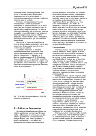 Algoritmo PID
114
foram esquecidas pelos engenheiros. Pior
ainda, a complexidade do emaranhado
matemático das técnicas faz perder o
sentimento dos aspectos práticos e a visão dos
objetivos reais do controle.
Embora a teoria possa determinar os
valores exatos a serem ajustados no
controlador, os métodos teóricos são de difícil
execução, pois os dados necessários para os
cálculos teóricos são imprecisos. Por isso, os
métodos mais usados são empíricos e para sua
execução, é necessário se provocar pequenos
distúrbios ao processo, para se medir a
resposta a esses distúrbios. Isso é indesejável,
pois há processos críticos que não permitem
perturbações.
Na prática, os instrumentistas fazem a
sintonia do controlador por tentativa e erro, sem
a convicção do que esteja fazendo e sem
nenhum suporte teórico.
Aqui serão mostradas as relações
matemáticas simples e necessárias para
suportar as regras de bolo (thumb rules)
práticas criadas por J. G. Ziegler e N. B.
Nichols, popularizadas por F. G. Shinskey e
documentadas por P. W. Murrill. Os conceitos
apresentados são suficientemente simples para
que o técnico possa entender o seu significado
prático e suficientemente rigorosos e coerentes
com a teoria matemática.
Fig. 7.24. XL e XH são pontos de alarme e XLL e XHH
são pontos de desligamento
8.1. Critérios de Desempenho
Os instrumentistas tendem a enfatizar os
critérios qualitativos, como a importância da
malha e a facilidade da sintonia, em vez dos
critérios quantitativos, como o tamanho e
duração do erro. Esta ênfase qualitativa é
devida parcialmente à complexidade e
diversidade dos critérios quantitativos e as
técnicas de analise associadas. Por exemplo,
uma malha de nível que tenha uma resposta
não auto-regulante pode ser julgada fácil de
controlar, mesmo que os erros sejam grandes e
demorados, porque estes erros não são
importantes, desde que o tanque não fique
vazio nem transborde. Uma malha de
temperatura com uma grande constante de
tempo pode ser considerada difícil de controlar,
mesmo que os erros sejam pequenos, por
causa da demora da resposta da malha torna-
la muito chata para ser sintonizada. Para julgar
objetivamente se uma malha é fácil de ser
controlada, deve usar critérios quantitativos
aplicáveis. Os critérios qualitativos podem ser
classificados simplificadamente considerando
como base o erro acumulado, o pico do erro ou
uma combinação dos dois.
Erro acumulado
O erro acumulado é o desvio totalizado da
variável controlada menos o ponto de ajuste.
Para uma malha de controle de composição, o
erro acumulado multiplicado pela vazão media
do produto fornece uma medição da
quantidade total do produto que se desvia do
valor desejado da especificação. Para uma
malha de vazão, o erro acumulado fornece uma
medição da quantidade total de matéria prima
que se desvia da relação estequiométrica
especificada. Se a variável controlada é uma
vazão de utilidade, o erro acumulado
representa o uso de energia em excesso do
ponto de ajuste.
O erro acumulado é o erro integrado, onde
os erros positivos e negativos são cancelados
pelo volume do sistema para fornecer um erro
total acumulado positivo ou negativo. O erro
absoluto integrado (IAE - integral absolute
error) é igual ao erro acumulado para uma
resposta superamortecida (sem oscilações). O
erro quadrático integrado (ISE - integrated
squared error) pode ser aproximado pela
combinação do erro acumulado e o pico do
erro. Um pequeno erro acumulado não
necessariamente significa uma malha estável
bem sintonizada. Um erro acumulado pequeno
pode resultar de uma malha que é
marginalmente estável, desde que os erros
positivo e negativo se cancelam, na oscilação
constante. O erro acumulado pode ser
precisamente calculado pelo uso de equações
matemáticas relativamente simples, se as
oscilações tem amplitudes decrescentes.
O erro acumulado para uma malha fechada
pode ser calculado para um distúrbio degrau,
se a banda proporcional, ganho da medição e
ajustes do modo integral do controlador são
todos conhecidos. Shinskey mostrou que:
 