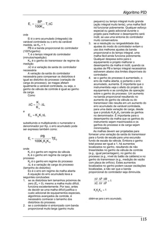 Algoritmo PID
115
CT
K100
BP
E i
m
i ∆=
onde
Ei é o erro acumulado (integrado) da
variável controlada ou o erro da variável
medida, se Km = 1.
PB é a banda proporcional do controlador
(100%/ganho)
Ti é o tempo integral do controlador
(minutos/repetição)
Km é o ganho do transmissor de regime da
medição
∆C é a variação da saída do controlador
necessária
A variação da saída do controlador
necessária para compensar os distúrbios é
igual ao distúrbio do processo (variação de
carga do processo), se magas afetam
igualmente a variável controlada, ou seja, o
ganho da válvula de controle é igual ao ganho
da carga.
Como
L
K
K
C
v
l
∆=∆
e
LKKE lpo ∆=
substituindo e multiplicando o numerador e
denominador por Kp, o erro acumulado pode
ser expresso também como:
0i
mpv
i ET
KKK100
PB
E =
onde
Kv é o ganho em regime da válvula
Kl é o ganho em regime da carga do
processo
Kp é o ganho em regime do processo
∆L é a variação de carga do processo
(tamanho do distúrbio)
Eo é o erro em regime da malha aberta
A equação do erro acumulado leva a
seguintes conclusões:
1. se os distúrbios tem tamanhos próximos de
zero (Eo = 0), mesmo a malha muito difícil,
funciona excelentemente. Por isso, antes
de decidir se uma malha difícil justifica o
custo adicional de equipamentos especiais,
algoritmos avançados de controle, é
necessário conhecer o tamanho dos
distúrbios do processo.
2. se o controlador é sintonizado com banda
proporcional muito larga (ganho muito
pequeno) ou tempo integral muito grande
(ação integral muito lenta), uma malha fácil
irá funcionar pobremente. Qualquer esforço
especial ou gasto adicional durante o
projeto para melhorar o desempenho será
inútil, se usa uma sintonia do controlador
muito conservadora.
3. se a resolução ou rangeabilidade dos
ajustes do modo do controlador evitam o
uso dos melhores ajustes da banda
proporcional e do tempo integral, uma
malha fácil ainda funciona pobremente.
Qualquer despesa extra para o
equipamento e projeto melhorar o
desempenho da malha é inútil, quando os
ajustes de PB e tempo integral necessários
estiverem abaixo dos limites disponíveis do
controlador.
4. se o ganho do processo é aumentado, o
erro de malha aberta, e portanto o erro
acumulado, aumenta. É importante que o
instrumentista veja o efeito do projeto do
equipamento e as condições de operação
sobre o ganho do processo. Um aumento
na banda proporcional resultando no
aumento do ganho da válvula ou do
transmissor não resulta em um aumento do
erro acumulado da variável controlada,
para uma dada variação de carga, desde
que o produto KvKmKp cancela os ganhos
no denominador. É importante para o
desempenho da malha que os ganhos do
instrumento sejam maximizados e os
ganhos do processo e da carga sejam
minimizados.
As malhas devem ser projetadas para
fornecer uma variação da saída do transmissor
para o fundo de escala para uma excursão
fundo de escala da válvula. Embora o ganho
total possa ser igual a 1, há aumentos
localizados no ganho, resultando de não
linearidades no ganho da válvula de controle
(e.g., igual percentagem), no ganho do
processo (e.g., nível do balão da caldeira) e no
ganho do transmissor (e.g., medição de vazão
com placa de orifício). Estes aumentos
localizados no ganho podem causar oscilações
localizadas, a não ser que a banda
proporcional do controlador seja diminuída.
∆
∆
∆
∆
∆
∆
V
C
P
V
M
P
= 1
K K Kv p m = 1
obtém-se para o erro acumulado,
 