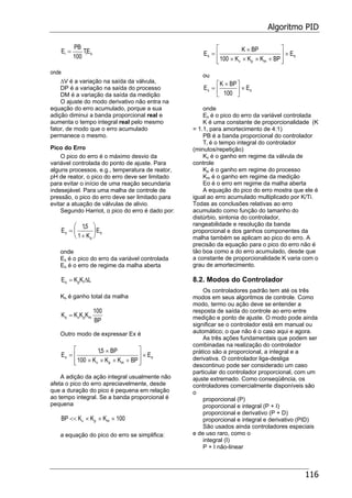 Algoritmo PID
116
E
PB
TEi i o=
100
onde
∆V é a variação na saída da válvula,
DP é a variação na saída do processo
DM é a variação da saída da medição
O ajuste do modo derivativo não entra na
equação do erro acumulado, porque a sua
adição diminui a banda proporcional real e
aumenta o tempo integral real pelo mesmo
fator, de modo que o erro acumulado
permanece o mesmo.
Pico do Erro
O pico do erro é o máximo desvio da
variável controlada do ponto de ajuste. Para
alguns processos, e.g., temperatura de reator,
pH de reator, o pico do erro deve ser limitado
para evitar o início de uma reação secundaria
indesejável. Para uma malha de controle de
pressão, o pico do erro deve ser limitado para
evitar a atuação de válvulas de alivio.
Segundo Harriot, o pico do erro é dado por:
E
K
Ex
o
o=
+
⎛
⎝
⎜
⎞
⎠
⎟
15
1
,
onde
Ex é o pico do erro da variável controlada
Eo é o erro de regime da malha aberta
E K K Lo p l= ∆
Ko é ganho total da malha
K K K K
BP
o v p m=
100
Outro modo de expressar Ex é
E
BP
K K K BP
Ex
v p m
o=
×
× × × +
⎡
⎣
⎢
⎢
⎤
⎦
⎥
⎥
×
15
100
,
A adição da ação integral usualmente não
afeta o pico do erro apreciavelmente, desde
que a duração do pico é pequena em relação
ao tempo integral. Se a banda proporcional é
pequena
BP K K Kv p m<< × × × 100
a equação do pico do erro se simplifica:
E
K BP
K K K BP
Ex
v p m
o=
×
× × × +
⎡
⎣
⎢
⎢
⎤
⎦
⎥
⎥
×
100
ou
E
K BP
Ex o=
×⎡
⎣
⎢
⎤
⎦
⎥ ×
100
onde
Ex é o pico do erro da variável controlada
K é uma constante de proporcionalidade (K
= 1.1, para amortecimento de 4:1)
PB é a banda proporcional do controlador
Ti é o tempo integral do controlador
(minutos/repetição)
Kv é o ganho em regime da válvula de
controle
Kp é o ganho em regime do processo
Km é o ganho em regime da medição
Eo é o erro em regime da malha aberta
A equação do pico do erro mostra que ele é
igual ao erro acumulado multiplicado por K/Ti.
Todas as conclusões relativas ao erro
acumulado como função do tamanho do
distúrbio, sintonia do controlador,
rangeabilidade e resolução da banda
proporcional e dos ganhos componentes da
malha também se aplicam ao pico do erro. A
precisão da equação para o pico do erro não é
tão boa como a do erro acumulado, desde que
a constante de proporcionalidade K varia com o
grau de amortecimento.
8.2. Modos do Controlador
Os controladores padrão tem até os três
modos em seus algoritmos de controle. Como
modo, termo ou ação deve se entender a
resposta de saída do controle ao erro entre
medição e ponto de ajuste. O modo pode ainda
significar se o controlador está em manual ou
automático; o que não é o caso aqui e agora.
As três ações fundamentais que podem ser
combinadas na realização do controlador
prático são a proporcional, a integral e a
derivativa. O controlador liga-desliga
descontinuo pode ser considerado um caso
particular do controlador proporcional, com um
ajuste extremado. Como conseqüência, os
controladores comercialmente disponíveis são
o
proporcional (P)
proporcional e integral (P + I)
proporcional e derivativo (P + D)
proporcional e integral e derivativo (PID)
São usados ainda controladores especiais
e de uso raro, como o
integral (I)
P + I não-linear
 