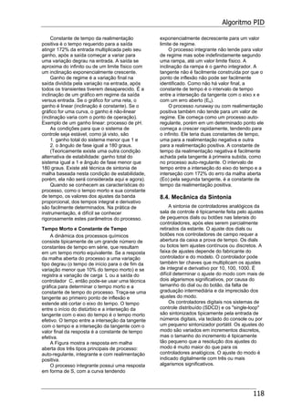 Algoritmo PID
118
Constante de tempo da realimentação
positiva é o tempo requerido para a saída
atingir 172% da entrada multiplicada pelo seu
ganho, após a saída começar a variar para
uma variação degrau na entrada. A saída se
aproxima do infinito ou de um limite físico com
um inclinação exponencialmente crescente.
Ganho de regime é a variação final na
saída dividida pela variação na entrada, após
todos os transientes tiverem desaparecido. É a
inclinação de um gráfico em regime da saída
versus entrada. Se o gráfico for uma reta, o
ganho é linear (inclinação é constante). Se o
gráfico for uma curva, o ganho é não-linear
(inclinação varia com o ponto de operação).
Exemplo de um ganho linear: processo de pH.
As condições para que o sistema de
controle seja estável, como já visto, são
1. ganho total do sistema menor que 1 e
2. o ângulo de fase igual a 180 graus.
(Teoricamente existe uma outra condição
alternativa de estabilidade: ganho total do
sistema igual a 1 e ângulo de fase menor que
180 graus. Existe até técnica de sintonia de
malha baseada nesta condição de estabilidade,
porém, ela não será considerada aqui e agora).
Quando se conhecem as características do
processo, como o tempo morto e sua constante
de tempo, os valores dos ajustes da banda
proporcional, dos tempos integral e derivativo
são facilmente determinados. Na prática de
instrumentação, é difícil se conhecer
rigorosamente estes parâmetros do processo.
Tempo Morto e Constante de Tempo
A dinâmica dos processos químicos
consiste tipicamente de um grande número de
constantes de tempo em série, que resultam
em um tempo morto equivalente. Se a resposta
da malha aberta do processo a uma variação
tipo degrau (o tempo de início para o de fim da
variação menor que 10% do tempo morto) e se
registra a variação de carga L ou a saída do
controlador C, então pode-se usar uma técnica
gráfica para determinar o tempo morto e a
constante de tempo do processo. Traça-se uma
tangente ao primeiro ponto de inflexão e
estende até cortar o eixo do tempo. O tempo
entre o início do distúrbio e a interseção da
tangente com o eixo do tempo é o tempo morto
efetivo. O tempo entre a interseção da tangente
com o tempo e a interseção da tangente com o
valor final da resposta é a constante de tempo
efetiva.
A Figura mostra a resposta em malha
aberta dos três tipos principais de processo:
auto-regulante, integrante e com realimentação
positiva.
O processo integrante possui uma resposta
em forma de S, com a curva tendendo
exponencialmente decrescente para um valor
limite de regime.
O processo integrante não tende para valor
de regime mas sobe indefinidamente segundo
uma rampa, até um valor limite físico. A
inclinação da rampa é o ganho integrador. A
tangente não é facilmente construída por que o
ponto de inflexão não pode ser facilmente
identificado. Como não há valor final, a
constante de tempo é o intervalo de tempo
entre a interseção da tangente com o eixo x e
com um erro aberto (Eo).
O processo runaway ou com realimentação
positiva também não tende para um valor de
regime. Ele começa como um processo auto-
regulante, porém em um determinado ponto ele
começa a crescer rapidamente, tendendo para
o infinito. Ele teria duas constantes de tempo,
uma para a realimentação negativa e outra
para a realimentação positiva. A constante de
tempo da realimentação negativa é facilmente
achada pela tangente à primeira subida, como
no processo auto-regulante. O intervalo de
tempo entre a interseção do eixo do tempo e a
interseção com 172% do erro da malha aberta
(Eo) pela segunda tangente, é a constante de
tempo da realimentação positiva.
8.4. Mecânica da Sintonia
A sintonia de controladores analógicos da
sala de controle é tipicamente feita pelo ajustes
de pequenos dials ou botões nas laterais do
controladores, após eles serem parcialmente
retirados da estante. O ajuste dos dials ou
botões nos controladores de campo requer a
abertura da caixa a prova de tempo. Os dials
ou botos tem ajustes contínuos ou discretos. A
faixa de ajustes depende do fabricante do
controlador e do modelo. O controlador pode
também ter chaves que multiplicam os ajustes
de integral e derivativo por 10, 100, 1000. É
difícil determinar o ajuste do modo com mais de
dois algarismos significativos, por causa do
tamanho do dial ou do botão, da falta de
graduação intermediária e da imprecisão dos
ajustes do modo.
Os controladores digitais nos sistemas de
controle distribuído (SDCD) e os "single-loop"
são sintonizados tipicamente pela entrada de
números digitais, via teclado do console ou por
um pequeno sintonizador portátil. Os ajustes do
modo são variados em incrementos discretos,
mas o tamanho do incremento é tipicamente
tão pequeno que a resolução dos ajustes do
modo é muito maior do que para os
controladores analógicos. O ajuste do modo é
indicado digitalmente com três ou mais
algarismos significativos.
 