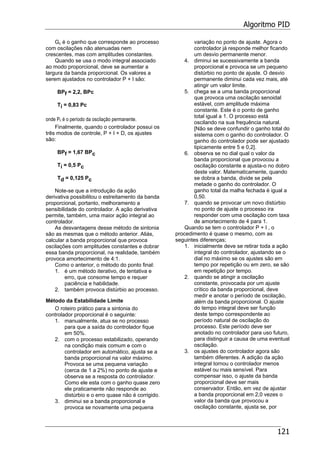 Algoritmo PID
121
Gc é o ganho que corresponde ao processo
com oscilações não atenuadas nem
crescentes, mas com amplitudes constantes.
Quando se usa o modo integral associado
ao modo proporcional, deve se aumentar a
largura da banda proporcional. Os valores a
serem ajustados no controlador P + I são:
BPf = 2,2, BPc
Ti = 0,83 Pc
onde Pc é o período da oscilação permanente.
Finalmente, quando o controlador possui os
três modos de controle, P + I + D, os ajustes
são:
BPf = 1,67 BPc
Ti = 0,5 Pc
Td = 0,125 Pc
Note-se que a introdução da ação
derivativa possibilitou o estreitamento da banda
proporcional, portanto, melhoramento a
sensibilidade do controlador. A ação derivativa
permite, também, uma maior ação integral ao
controlador.
As desvantagens desse método de sintonia
são as mesmas que o método anterior. Aliás,
calcular a banda proporcional que provoca
oscilações com amplitudes constantes e dobrar
essa banda proporcional, na realidade, também
provoca amortecimento de 4:1.
Como o anterior, o método do ponto final:
1. é um método iterativo, de tentativa e
erro, que consome tempo e requer
paciência e habilidade.
2. também provoca distúrbio ao processo.
Método da Estabilidade Limite
O roteiro prático para a sintonia do
controlador proporcional é o seguinte:
1. manualmente, atua se no processo
para que a saída do controlador fique
em 50%.
2. com o processo estabilizado, operando
na condição mais comum e com o
controlador em automático, ajusta se a
banda proporcional na valor máximo.
Provoca se uma pequena variação
(cerca de 1 a 2%) no ponto de ajuste e
observa se a resposta do controlador.
Como ele esta com o ganho quase zero
ele praticamente não responde ao
distúrbio e o erro quase não é corrigido.
3. diminui se a banda proporcional e
provoca se novamente uma pequena
variação no ponto de ajuste. Agora o
controlador já responde melhor ficando
um desvio permanente menor.
4. diminui se sucessivamente a banda
proporcional e provoca se um pequeno
distúrbio no ponto de ajuste. O desvio
permanente diminui cada vez mais, até
atingir um valor limite.
5. chega se a uma banda proporcional
que provoca uma oscilação senoidal
estável, com amplitude máxima
constante. Este é o ponto de ganho
total igual a 1. O processo está
oscilando na sua frequência natural.
[Não se deve confundir o ganho total do
sistema com o ganho do controlador. O
ganho do controlador pode ser ajustado
tipicamente entre 5 e 0,2].
6. observa se no dial qual o valor da
banda proporcional que provocou a
oscilação constante e ajusta-o no dobro
deste valor. Matematicamente, quando
se dobra a banda, divide se pela
metade o ganho do controlador. O
ganho total da malha fechada é igual a
0,50.
7. quando se provocar um novo distúrbio
no ponto de ajuste o processo ira
responder com uma oscilação com taxa
de amortecimento de 4 para 1.
Quando se tem o controlador P + I , o
procedimento é quase o mesmo, com as
seguintes diferenças;
1. inicialmente deve se retirar toda a ação
integral do controlador, ajustando se o
dial no máximo se os ajustes são em
tempo por repetição ou em zero, se são
em repetição por tempo.
2. quando se atingir a oscilação
constante, provocada por um ajuste
crítico da banda proporcional, deve
medir e anotar o período de oscilação,
além da banda proporcional. O ajuste
do tempo integral deve ser função
deste tempo correspondente ao
período natural de oscilação do
processo. Este período deve ser
anotado no controlador para uso futuro,
para distinguir a causa de uma eventual
oscilação.
3. os ajustes do controlador agora são
também diferentes. A adição da ação
integral tornou o controlador menos
estável ou mais sensível. Para
compensar isso, o ajuste da banda
proporcional deve ser mais
conservador. Então, em vez de ajustar
a banda proporcional em 2,0 vezes o
valor da banda que provocou a
oscilação constante, ajusta se, por
 