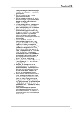 Algoritmo PID
123
constante de tempo da realimentação
negativa na malha para o equivalente
tempo morto.
3. Somar todas os tempos mortos
equivalentes na malha.
4. Somar todas as constantes de tempo
da realimentação negativa na malha e
subtrair da soma total dos tempos
mortos equivalente.
5. Somar todos os tempos mortos puros
na malha e adicionar a este total a
soma dos tempos mortos equivalentes.
6. Usar a constante de tempo total da
realimentação negativa (passo 4) e o
tempo morto total da malha (passo 5),
para os processos auto-regulante,
integrante ou com realimentação
positiva, para estimar o período natural
do processo.
7. Usar a constante de tempo da
realimentação negativa (item 4) e o
tempo morto total da malha (item 5)
para os processos auto-regulante,
integrante e de realimentação positiva,
para estimar a banda proporcional.
Usar o ajuste da banda proporcional
(item 1) para atenuação do ruído, se o
ruído for alto. Para processos de
realimentação positivo, dividir a banda
proporcional máxima pela metade da
banda proporcional para estimar a
largura da banda proporcional.
8. Usar o período natural (item 6) para um
controlador PI ou PID, para estimar o
tempo integral.
9. Escolher os ajustes do modo do
controlador disponível que estejam
mais próximos dos valores estimados.
Lembrar de inverter o tempo integral,
se o ajuste do modo integral é em
termos de repetições por minuto.
10. Estimar o erro máximo e o acumulado
pelas equações teóricas. Se a maior
constante de tempo do instrumento for
maior do que a maior constante de
tempo da realimentação negativa no
processo, multiplicar os resultados pela
relação desta constante de tempo do
instrumento para a constante de tempo
do processo.
11. Se os erros forem muito grandes,
investigar a possibilidade de controle
de cascata para isolar os distúrbios ou
o controle feedforward para distúrbios
mensuráveis.
 