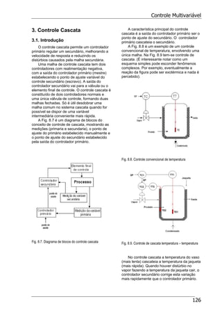 Controle Multivariável
126
3. Controle Cascata
3.1. Introdução
O controle cascata permite um controlador
primário regular um secundário, melhorando a
velocidade de resposta e reduzindo os
distúrbios causados pela malha secundária.
Uma malha de controle cascata tem dois
controladores com realimentação negativa,
com a saída do controlador primário (mestre)
estabelecendo o ponto de ajuste variável do
controle secundário (escravo). A saída do
controlador secundário vai para a válvula ou o
elemento final de controle. O controle cascata é
constituído de dois controladores normais e
uma única válvula de controle, formando duas
malhas fechadas. Só é útil desdobrar uma
malha comum no sistema cascata quando for
possível se dispor de uma variável
intermediária conveniente mais rápida.
A Fig. 8.7 é um diagrama de blocos do
conceito de controle de cascata, mostrando as
medições (primaria e secundaria), o ponto de
ajuste do primário estabelecido manualmente e
o ponto de ajuste do secundário estabelecido
pela saída do controlador primário.
Fig. 8.7. Diagrama de blocos do controle cascata
A característica principal do controle
cascata é a saída do controlador primário ser o
ponto de ajuste do secundário. O controlador
primário cascateia o secundário.
A Fig. 8.8 é um exemplo de um controle
convencional de temperatura, envolvendo uma
única malha. Na Fig. 8.9 tem-se controle de
cascata. (É interessante notar como um
esquema simples pode esconder fenômenos
complexos. Por exemplo, eventualmente a
reação da figura pode ser exotérmica e nada é
percebido).
Fig. 8.8. Controle convencional de temperatura
Fig. 8.9. Controle de cascata temperatura – temperatura
No controle cascata a temperatura do vaso
(mais lenta) cascateia a temperatura da jaqueta
(mais rápida). Quando houver distúrbio no
vapor fazendo a temperatura da jaqueta cair, o
controlador secundário corrige esta variação
mais rapidamente que o controlador primário.
 