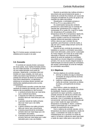 Controle Multivariável
127
Fig. 8.10. Controle cascata: controlador de nível
estabelece ponto de ajuste no de vazão
3.2. Conceito
O controle em cascata divide o processo
em duas partes, duas malhas fechadas dentro
de uma malha fechada. O controlador primário
vê uma malha fechada como parte do
processo. Idealmente, o processo deve ser
dividido em duas metades, de modo que a
malha secundaria seja fechada em torno da
metade dos tempos de atraso do processo.
Para ótimo desempenho, os elementos
dinâmicos no processo devem também ser
distribuídos eqüitativamente entre os dois
controladores.
É fundamental a escolha correta das duas
variáveis do sistema de cascata, sem a qual o
sistema não se estabiliza ou não funciona.
1. a variável primaria deve ser mais lenta
que a variável secundaria.
2. a resposta da malha do controlador
primário deve ser mais lenta que a do
primário.
3. o período natural da malha primaria
deve ser maior que o da malha
secundaria.
4. o ganho dinâmico da malha primaria
deve ser menor que a da primaria.
5. a banda proporcional do controlador
primário deve ser mais larga que a do
controlador secundário.
6. a banda proporcional do controlador
primário deve ser mais larga que o valor
calculado para o seu uso isolado,
Quando os períodos das malhas primaria e
secundaria são aproximadamente iguais, o
sistema de controle fica instável, por causa das
variações simultâneas do ponto de ajuste e da
medição da malha secundaria.
Usualmente, o controlador primário é
P+I+D ou P+I e o secundário é P+I.
As combinações típicas das variáveis
primaria (P) e secundaria (S) no controle em
cascata são: temperatura (P) e vazão (S),
composição (P) e vazão (S), nível (P) e vazão
(S), temperatura (P) e pressão (S) e
temperatura lenta (P) e temperatura rápida (S).
Quando o controlador secundário é de
vazão e recebe o sinal de um transmissor de
pressão diferencial associado a placa de
orifício, deve se usar o extrator de raiz
quadrada, para linearizar o sinal da vazão, a
não ser que a vazão esteja sempre acima de
50% da escala.
Quando se tem controle de processo em
batelada ou quando o controlador secundário
está muito demorado, pode ocorrer a saturação
do modo integral. Um modo de se evitar esta
saturação é fazendo uma realimentação
externa do sinal de medição do controlador
secundário ao circuito integral do controlador
primário. Em vez do circuito integral receber a
realimentação do sinal de saída do controlador,
ele recebe a alimentação do sinal de medição
do controlador secundário.
3.3. Objetivos
Há dois objetivos do controle cascata:
1. eliminar os efeitos de alguns distúrbios
(variações da carga próximas da fonte
de suprimento)
2. melhorar o desempenho dinâmico da
malha de controle, reduzindo os efeitos
do atraso, principalmente do tempo
morto.
Para ilustrar o efeito da rejeição do
distúrbio, seja o refervedor (reboiler) da coluna
de destilação. Quando a pressão de
suprimento do vapor aumenta, a queda da
pressão através da válvula de controle será
maior, de modo que a vazão de vapor irá
aumentar. Com o controlador de temperatura
convencional, nenhuma correção será feita até
que a maior vazão de vapor aumente a
temperatura na bandeja 5. Assim, o sistema
inteiro é perturbado por uma variação da
pressão do suprimento de vapor.
Com o sistema de controle cascata, com a
temperatura da coluna cascateando a vazão de
vapor, o controlador de vazão do vapor irá
imediatamente ver o aumento na vazão de
vapor e irá fechar a válvula de vapor para fazer
a vazão de vapor voltar para o seu ponto de
 