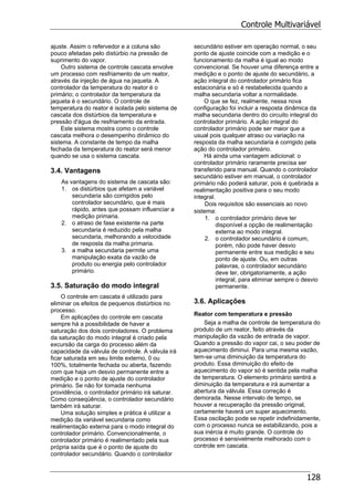 Controle Multivariável
128
ajuste. Assim o refervedor e a coluna são
pouco afetadas pelo distúrbio na pressão de
suprimento do vapor.
Outro sistema de controle cascata envolve
um processo com resfriamento de um reator,
através da injeção de água na jaqueta. A
controlador da temperatura do reator é o
primário; o controlador da temperatura da
jaqueta é o secundário. O controle de
temperatura do reator é isolada pelo sistema de
cascata dos distúrbios da temperatura e
pressão d'água de resfriamento da entrada.
Este sistema mostra como o controle
cascata melhora o desempenho dinâmico do
sistema. A constante de tempo da malha
fechada da temperatura do reator será menor
quando se usa o sistema cascata.
3.4. Vantagens
As vantagens do sistema de cascata são:
1. os distúrbios que afetam a variável
secundaria são corrigidos pelo
controlador secundário, que é mais
rápido, antes que possam influenciar a
medição primaria.
2. o atraso de fase existente na parte
secundaria é reduzido pela malha
secundaria, melhorando a velocidade
de resposta da malha primaria.
3. a malha secundaria permite uma
manipulação exata da vazão de
produto ou energia pelo controlador
primário.
3.5. Saturação do modo integral
O controle em cascata é utilizado para
eliminar os efeitos de pequenos distúrbios no
processo.
Em aplicações do controle em cascata
sempre há a possibilidade de haver a
saturação dos dois controladores. O problema
da saturação do modo integral é criado pela
excursão da carga do processo além da
capacidade da válvula de controle. A válvula irá
ficar saturada em seu limite externo, 0 ou
100%, totalmente fechada ou aberta, fazendo
com que haja um desvio permanente entre a
medição e o ponto de ajuste do controlador
primário. Se não for tomada nenhuma
providência, o controlador primário irá saturar.
Como conseqüência, o controlador secundário
também irá saturar.
Uma solução simples e prática é utilizar a
medição da variável secundaria como
realimentação externa para o modo integral do
controlador primário. Convencionalmente, o
controlador primário é realimentado pela sua
própria saída que é o ponto de ajuste do
controlador secundário. Quando o controlador
secundário estiver em operação normal, o seu
ponto de ajuste coincide com a medição e o
funcionamento da malha é igual ao modo
convencional. Se houver uma diferença entre a
medição e o ponto de ajuste do secundário, a
ação integral do controlador primário fica
estacionária e só é restabelecida quando a
malha secundaria voltar a normalidade.
O que se fez, realmente, nessa nova
configuração foi incluir a resposta dinâmica da
malha secundaria dentro do circuito integral do
controlador primário. A ação integral do
controlador primário pode ser maior que a
usual pois qualquer atraso ou variação na
resposta da malha secundaria é corrigido pela
ação do controlador primário.
Há ainda uma vantagem adicional: o
controlador primário raramente precisa ser
transferido para manual. Quando o controlador
secundário estiver em manual, o controlador
primário não poderá saturar, pois é quebrada a
realimentação positiva para o seu modo
integral.
Dois requisitos são essenciais ao novo
sistema:
1. o controlador primário deve ter
disponível a opção de realimentação
externa ao modo integral.
2. o controlador secundário é comum,
porém, não pode haver desvio
permanente entre sua medição e seu
ponto de ajuste. Ou, em outras
palavras, o controlador secundário
deve ter, obrigatoriamente, a ação
integral, para eliminar sempre o desvio
permanente.
3.6. Aplicações
Reator com temperatura e pressão
Seja a malha de controle de temperatura do
produto de um reator, feito através da
manipulação da vazão de entrada de vapor.
Quando a pressão do vapor cai, o seu poder de
aquecimento diminui. Para uma mesma vazão,
tem-se uma diminuição da temperatura do
produto. Essa diminuição do efeito de
aquecimento do vapor só é sentida pela malha
de temperatura. O elemento primário sentirá a
diminuição da temperatura e irá aumentar a
abertura da válvula. Essa correção é
demorada. Nesse intervalo de tempo, se
houver a recuperação da pressão original,
certamente haverá um super aquecimento.
Essa oscilação pode se repetir indefinidamente,
com o processo nunca se estabilizando, pois a
sua inércia é muito grande. O controle do
processo é sensivelmente melhorado com o
controle em cascata.
 
