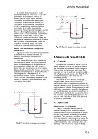 Controle Multivariável
129
O controle de temperatura do reator
anterior é melhorado colocando-se um outro
controlador de pressão na entrada da
alimentação de vapor. Agora, tem-se o
controlador de pressão cascateado pelo
controlador de temperatura. A saída do
controlador de temperatura, chamado de
primário, estabelece o ponto de ajuste do
controlador de pressão, chamado de
secundário. Nessa nova configuração, quando
houver a diminuição da pressão de vapor,
mesmo com a vazão constante, o controlador
de pressão irá abrir mais a válvula, para
compensar a menor eficiência do vapor. As
variações de pressão da alimentação do vapor
são corrigidas rapidamente pela malha de
pressão e em vez de serem corrigidas
lentamente pela malha de temperatura.
Reator com temperatura cascateando
temperatura
É possível se ter uma variável cascateando
outra variável da mesma natureza, por
exemplo, temperatura cascateando a
temperatura.
Uma aplicação típica é a do controle de
temperatura de reator, com aquecimento de
vapor em jaqueta externa. As variações da
temperatura do produto são mais lentas e
demoradas que as variações da temperatura
da jaqueta de aquecimento. Nessas condições,
pode-se usar a temperatura do produto como a
variável primaria e a temperatura do
aquecimento externo como a secundaria.
Quando houver variações na temperatura da
jaqueta, a correção é feita diretamente pelo
controlador secundário.
Fig. 8.11. Controle de temperatura convencional
Fig. 8.12. Controle cascata temperatura – pressão
4. Controle de Faixa Dividida
4.1. Conceito
O objetivo de estender ou dividir a faixa é
alterar a faixa normal de um elemento final da
que ele dispõe, aumentando ou diminuindo-a.
Este controle é chamado de split range. Por
exemplo, em vez de a válvula operar entre 20 e
100 kPa (normal), ela opera entre 20 e 60 kPa
(metade inferior) ou entre 60 e 100 kPa
(metade superior).
O controle de faixa dividida ou de split
range consiste de um único controlador
manipulando dois ou mais elementos finais de
controle. Neste controle, é mandatório o uso do
posicionador da válvula. Os posicionadores são
calibrados e ajustados e as ações das válvulas
são escolhidas para que os elementos finais de
controle sejam manipulados convenientemente.
Por exemplo, uma válvula pode operar de 0 a
50% do sinal e a outra de 50 a 100% do sinal
de saída do controlador.
4.2. Aplicações
Aquecimento e resfriamento
A Fig. 8.12 mostra um esquema de
controle de temperatura para um processo
batelada (batch), usando um tanque de reação
química que requer a temperatura de reação
constante. Para começar a reação o tanque
deve ser aquecido e isto requer uma vazão de
vapor através da serpentina. Depois, a reação
exotérmica produz calor e o tanque deve ser
resfriado e isto requer uma vazão de fluido
 
