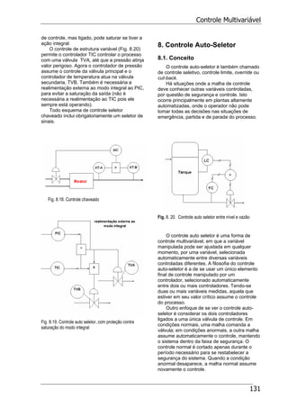 Controle Multivariável
131
de controle, mas ligado, pode saturar se tiver a
ação integral.
O controle de estrutura variável (Fig. 8.20)
permite o controlador TIC controlar o processo
com uma válvula TVA, até que a pressão atinja
valor perigoso. Agora o controlador de pressão
assume o controle da válvula principal e o
controlador de temperatura atua na válvula
secundaria, TVB. Também é necessária a
realimentação externa ao modo integral ao PIC,
para evitar a saturação da saída (não é
necessária a realimentação ao TIC pois ele
sempre está operando).
Todo esquema de controle seletor
chaveado inclui obrigatoriamente um seletor de
sinais.
Fig. 8.18. Controle chaveado
Fig. 8.19. Controle auto seletor, com proteção contra
saturação do modo integral
8. Controle Auto-Seletor
8.1. Conceito
O controle auto-seletor é também chamado
de controle seletivo, controle limite, override ou
cut-back.
Há situações onde a malha de controle
deve conhecer outras variáveis controladas,
por questão de segurança e controle. Isto
ocorre principalmente em plantas altamente
automatizadas, onde o operador não pode
tomar todas as decisões nas situações de
emergência, partida e de parada do processo.
Fig. 8. 20. Controle auto seletor entre nível e vazão
O controle auto seletor é uma forma de
controle multivariável, em que a variável
manipulada pode ser ajustada em qualquer
momento, por uma variável, selecionada
automaticamente entre diversas variáveis
controladas diferentes. A filosofia do controle
auto-seletor é a de se usar um único elemento
final de controle manipulado por um
controlador, selecionado automaticamente
entre dois ou mais controladores. Tendo-se
duas ou mais variáveis medidas, aquela que
estiver em seu valor crítico assume o controle
do processo.
Outro enfoque de se ver o controle auto-
seletor é considerar os dois controladores
ligados a uma única válvula de controle. Em
condições normais, uma malha comanda a
válvula; em condições anormais, a outra malha
assume automaticamente o controle, mantendo
o sistema dentro da faixa de segurança. O
controle normal é cortado apenas durante o
período necessário para se restabelecer a
segurança do sistema. Quando a condição
anormal desaparece, a malha normal assume
novamente o controle.
 