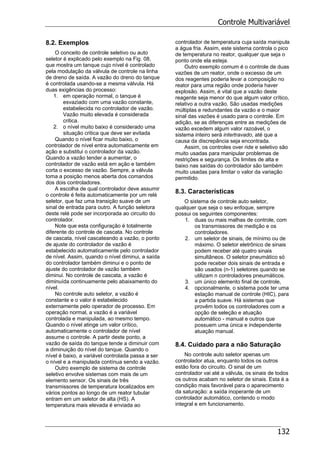 Controle Multivariável
132
8.2. Exemplos
O conceito de controle seletivo ou auto
seletor é explicado pelo exemplo na Fig. 08,
que mostra um tanque cujo nível é controlado
pela modulação da válvula de controle na linha
de dreno de saída. A vazão do dreno do tanque
é controlada usando-se a mesma válvula. Há
duas exigências do processo:
1. em operação normal, o tanque é
esvaziado com uma vazão constante,
estabelecida no controlador de vazão.
Vazão muito elevada é considerada
critica.
2. o nível muito baixo é considerado uma
situação critica que deve ser evitada
Quando o nível ficar muito baixo, o
controlador de nível entra automaticamente em
ação e substitui o controlador da vazão.
Quando a vazão tender a aumentar, o
controlador de vazão está em ação e também
corta o excesso de vazão. Sempre, a válvula
toma a posição menos aberta dos comandos
dos dois controladores.
A escolha de qual controlador deve assumir
o controle é feita automaticamente por um relé
seletor, que faz uma transição suave de um
sinal de entrada para outro. A função seletora
deste relé pode ser incorporada ao circuito do
controlador.
Note que esta configuração é totalmente
diferente do controle de cascata. No controle
de cascata, nível cascateando a vazão, o ponto
de ajuste do controlador de vazão é
estabelecido automaticamente pelo controlador
de nível. Assim, quando o nível diminui, a saída
do controlador também diminui e o ponto de
ajuste do controlador de vazão também
diminui. No controle de cascata, a vazão é
diminuída continuamente pelo abaixamento do
nível.
No controle auto seletor, a vazão é
constante e o valor é estabelecido
externamente pelo operador de processo. Em
operação normal, a vazão é a variável
controlada e manipulada, ao mesmo tempo.
Quando o nível atinge um valor crítico,
automaticamente o controlador de nível
assume o controle. A partir deste ponto, a
vazão de saída do tanque tende a diminuir com
a diminuição do nível do tanque. Quando o
nível é baixo, a variável controlada passa a ser
o nível e a manipulada contínua sendo a vazão.
Outro exemplo de sistema de controle
seletivo envolve sistemas com mais de um
elemento sensor. Os sinais de três
transmissores de temperatura localizados em
vários pontos ao longo de um reator tubular
entram em um seletor de alta (HS). A
temperatura mais elevada é enviada ao
controlador de temperatura cuja saída manipula
a água fria. Assim, este sistema controla o pico
de temperatura no reator, qualquer que seja o
ponto onde ela esteja.
Outro exemplo comum é o controle de duas
vazões de um reator, onde o excesso de um
dos reagentes poderia levar a composição no
reator para uma região onde poderia haver
explosão. Assim, é vital que a vazão deste
reagente seja menor do que algum valor crítico,
relativo a outra vazão. São usadas medições
múltiplas e redundantes da vazão e o maior
sinal das vazões é usado para o controle. Em
adição, se as diferenças entre as medições de
vazão excedem algum valor razoável, o
sistema inteiro será intertravado, até que a
causa da discrepância seja encontrada.
Assim, os controles over ride e seletivo são
muito usadas para manipular problemas de
restrições e segurança. Os limites de alta e
baixo nas saídas do controlador são também
muito usadas para limitar o valor da variação
permitido.
8.3. Características
O sistema de controle auto seletor,
qualquer que seja o seu enfoque, sempre
possui os seguintes componentes:
1. duas ou mais malhas de controle, com
os transmissores de medição e os
controladores.
2. um seletor de sinais, de mínimo ou de
máximo. O seletor eletrônico de sinais
podem receber até quatro sinais
simultâneos. O seletor pneumático só
pode receber dois sinais de entrada e
são usados (n-1) seletores quando se
utilizam n controladores pneumáticos.
3. um único elemento final de controle,
4. opcionalmente, o sistema pode ter uma
estação manual de controle (HIC), para
a partida suave. Há sistemas que
provêm todos os controladores com a
opção de seleção e atuação
automático - manual e outros que
possuem uma única e independente
atuação manual.
8.4. Cuidado para a não Saturação
No controle auto seletor apenas um
controlador atua, enquanto todos os outros
estão fora do circuito. O sinal de um
controlador vai até a válvula, os sinais de todos
os outros acabam no seletor de sinais. Esta é a
condição mais favorável para o aparecimento
da saturação: a saída inoperante de um
controlador automático, contendo o modo
integral e em funcionamento.
 