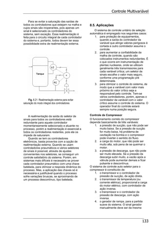 Controle Multivariável
133
Para se evitar a saturação das saídas de
todos os controladores que estejam na malha e
cujos sinais são inoperantes, pois apenas um
sinal é selecionado os controladores do
sistema, sem exceção. Essa realimentação é
feita para o circuito integral de cada controlador
do sistema e, portanto, todos devem ter essa
possibilidade extra de realimentação externa.
Fig. 8.21. Realimentação externa para evitar
saturação do modo integral dos controladores
A realimentação da saída do seletor de
sinais para todos os controladores está
redundante para aquele controlador
momentaneamente selecionado e atuante no
processo, porém a realimentação é essencial a
todos os controladores restantes, pois ela os
impede de saturarem.
Quando se tem os controladores
eletrônicos, basta prove-los com a opção de
realimentação externa. Quando se usam
controladores pneumáticos e vários seletores
de sinais é possível, através de ajustes
convenientes nos seletores, se conseguir um
controle satisfatório do sistema. Porém, em
sistemas mais difíceis é necessário se prover
cada controlador pneumático com uma chave
batelada, para otimizar a resposta dinâmica do
processo. Mas, a aplicação das chaves só é
necessária e justificável quando o processo
sofre variações bruscas, se aproximando de
um processo descontínuo, tipo batelada.
8.5. Aplicações
O sistema de controle unitário de seleção
automática é empregado nos seguintes casos:
1. para proteção de equipamentos,
quando a saída do controlador da
variável que atinge valores perigosos é
cortada e outro controlador assume o
controle.
2. para aumentar a confiabilidade da
malha de controle, quando são
colocados instrumentos redundantes. É
o que ocorre em instrumentação de
plantas nucleares, onde se utilizam
geralmente três transmissores para
cada variável crítica; um seletor de
sinais escolhe o valor mais seguro,
conforme uma programação pré
determinada.
3. para otimizar o controle do sistema, de
modo que a variável com valor mais
próximo do valor crítico seja a
responsável pelo controle. Tem-se
vários controladores, porém, apenas o
controlador da variável com o valor
crítico assume o controle do sistema. O
operador final do controle estará
sempre numa posição segura.
Controle de Compressor
O funcionamento correto do compressor
depende basicamente de três variáveis:
1. a pressão de sucção, que não pode ser
muito baixa. Se a pressão de sucção
for muito baixa, há problema de
cavitação na bomba e o compressor
pode inverter o sentido do fluxo.
2. a carga do motor, que não pode ser
muito alta, sob pena de se queimar o
motor.
3. a pressão de descarga, que não pode
ser muito elevada. Se a pressão da
descarga subir muito, a vazão após a
válvula pode aumentar demais e ficar
pulsante e descontínua.
O sistema de controle auto seletor para o
compressor é constituído de:
1. o transmissor e o controlador de
pressão de sucção, de ação direta.
2. o transmissor de temperatura (ou
corrente elétrica), proporcional a carga
do motor elétrico, com controlador de
ação inversa.
3. o transmissor e o controlador da
pressão de descarga, com ação
inversa.
4. o gerador de rampa, para a partida
suave do sistema. O sinal gerador
manualmente deve ser da mesma
 
