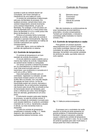 Controle do Processo
8
quantas e quais as variáveis devem ser
controladas, sem haver interação ou
interferência de uma malha em outra.
O número de controladores é determinado
pelo grau de liberdade do processo. Em
qualquer processo, sempre deve haver uma
variável independente variando livremente
(uma variável independente, um grau de
liberdade). Por analogia, o trem só possui um
grau de liberdade (eixo x); o navio possui dois
graus de liberdade (x e y) e o avião possui três
graus de liberdade (x, y e z).
Embora um processo tenha numerosas
malhas de controle, cada malha de controle é
projetada e operada individualmente. Algumas
poucas malhas são combinadas em malhas de
controle multivarável (ver capítulo
correspondente).
Será visto, agora, como as malhas de
controle vão aparecendo no sistema.
4.2. Controle de temperatura
O controle de temperatura é um bom
exemplo de controle de processo.
O circuito eletrônico usado é padrão para a
maioria das malhas de controle, independente
da variável sendo medida ou manipulada.
Um sensor converte a variável de processo
em um sinal eletrônico ou mecânico de baixo
nível. Este sinal é enviado para um
transmissor, que condiciona e o converte em 4
a 20 mA cc (0% a 100%).
Este sinal padrão é enviado para um
controlador, registrador ou indicador, se este
instrumento receptor possuir um circuito
(buffer) filtro na entrada, com uma alta relação
de rejeição de modo comum, os fios de
transmissão podem ser comuns, trancados e
não blindados. Se os instrumentos receptores
não tiverem este circuito filtro na entrada os fios
de transmissão devem ser blindados, para
evitar a influência de ruídos. Esta blindagem
deve ser aterrada, geralmente em um único
ponto.
O instrumento receptor pode estar distante
do processo, na sala de controle central. O
sinal de correção do controlador é enviado para
outro atuador eletrônico. A saída do controlador
é também de 4 a mA cc. Geralmente o atuador
é válvula, ou motor de bomba motor ou
aquecedor.
A malha de controle de temperatura
simplificada é mostrada na Fig. 1.11. Neste
diagrama, são mostrados apenas os
equipamentos básicos funcionais, como
TE Elemento sensor
TT Transmissor
TC Controlador
TV Válvula de controle
TI Indicador
Não são mostrados os condicionadores de
sinal, transdutores de sinal eletrônico
pneumático, circuitos compensadores.
Também por simplicidade, o indicador e
controlador estão mostrados no mesmo
símbolo (TIC)
4.3. Controle de temperatura e vazão
Para garantir um produto aquecido
adequadamente para o próximo estagio, em
uma vazão controlada, deve-se usar um
controlador de vazão acionado a bomba de
descarga. Ha também uma grande variedade
de sensores de vazão, que serão vistos em
outro capitulo.
Fig. 1.11. Malha de controle de temperatura
O processo com o controlador de vazão
atuando na bomba de saída apresenta um
grande problema. É inteiramente possível
bombear o tanque e esvazia-lo, podendo
causar o sistema de controle de temperatura
superaquecer e queimar o vaso. Ou se a vazão
de saída for ajustada para valor muito baixo, o
tanque pode ficar cheio e derramar.
 
