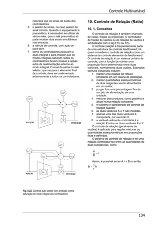 Controle Multivariável
134
natureza que os sinais de saída dos
controladores.
5. o seletor de sinais, no caso seletor do
sinal mínimo. Quando o equipamento é
pneumático, é necessário se utilizar de
vários reles, pois o relé pneumático só
pode receber dois sinais simultâneos
nas entradas.
6. a válvula de controle, com ação ar-
para-abrir.
7. como os controladores possuem a
ação integral e para impedir que os
modos integrais saturem, todos os
controladores devem possuir a opção
extra de realimentação externa ao
modo integral. O sinal da saída do relé
seletor, que vai para o elemento final
de controle, deve ser realimentado
externamente a todos os controladores.
Fig. 8.9. Controle auto seletor de compressor
Fig. 8.22. Controle auto seletor com proteção contra
saturação do modo integral dos controladores
10. Controle de Relação (Ratio)
10. 1. Conceitos
O controle de relação é também chamado
de razão, fração ou proporção. O controlador
de fração de vazões ou de relação de vazões é
simbolizado com o tag FFC ou FrC.
O controle relação é freqüentemente parte
de uma estrutura de controle feedforward; há
quem considere o controle de relação como um
sistema de controle elementar de feedforward.
O controle de relação é um sistema unitário de
controle, com a função de manter uma
proporção fixa e determinada entre duas
variáveis, normalmente duas vazões. Exemplos
comuns industriais incluem:
1. manter uma relação de refluxo
constante em um coluna de destilação,
2. manter quantidades estequiométricas
de dois reagentes sendo alimentados
em um reator,
3. purgar fora uma percentagem fixa de
um jato de alimentação de uma
unidade,
4. misturar dois produtos, como gasolina e
álcool numa relação constante.
5. m sistema é considerado de controle de
relação quando:
6. as duas variáveis X e Y são medidas
7. apenas uma das duas variáveis é
manipulada, por exemplo X,
8. a variável realmente controlada é a
relação K entre as duas variáveis X e Y.
O controle de relação (geralmente de
vazões) é aplicado para regular misturas ou
quantidades estequiométricas em proporções
fixas e definidas.
O objetivo do controle de relação é ter uma
relação controlada fixa entre as quantidades de
duas substâncias, como
r
B
A
=
Assim, é possível se ter A = r B ou então
A
r
1
B =
 