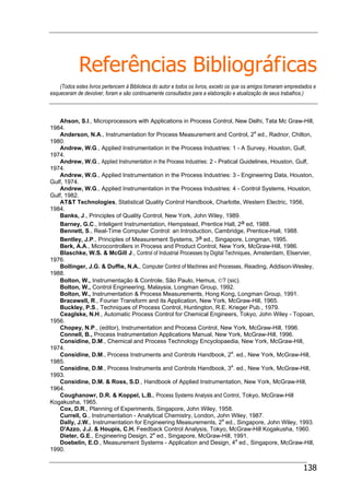 138
Referências Bibliográficas
(Todos estes livros pertencem à Biblioteca do autor e todos os livros, exceto os que os amigos tomaram emprestados e
esqueceram de devolver, foram e são continuamente consultados para a elaboração e atualização de seus trabalhos.)
Ahson, S.I., Microprocessors with Applications in Process Control, New Delhi, Tata Mc Graw-Hill,
1984.
Anderson, N.A., Instrumentation for Process Measurement and Control, 2a
ed., Radnor, Chilton,
1980.
Andrew, W.G., Applied Instrumentation in the Process Industries: 1 - A Survey, Houston, Gulf,
1974.
Andrew, W.G., Applied Instrumentation in the Process Industries: 2 - Pratical Guidelines, Houston, Gulf,
1974.
Andrew, W.G., Applied Instrumentation in the Process Industries: 3 - Engineering Data, Houston,
Gulf, 1974.
Andrew, W.G., Applied Instrumentation in the Process Industries: 4 - Control Systems, Houston,
Gulf, 1982.
AT&T Technologies, Statistical Quality Control Handbook, Charlotte, Western Electric, 1956,
1984.
Banks, J., Principles of Quality Control, New York, John Wiley, 1989.
Barney, G.C., Inteligent Instrumentation, Hempstead, Prentice Hall, 2a ed, 1988.
Bennett, S., Real-Time Computer Control: an Introduction, Cambridge, Prentice-Hall, 1988.
Bentley, J.P., Principles of Measurement Systems, 3a ed., Singapore, Longman, 1995.
Berk, A.A., Microcontrollers in Process and Product Control, New York, McGraw-Hill, 1986.
Blaschke, W.S. & McGill J., Control of Industrial Processes by Digital Techniques, Amsterdam, Elservier,
1976.
Bollinger, J.G. & Duffie, N.A., Computer Control of Machines and Processes, Reading, Addison-Wesley,
1988.
Bolton, W., Instrumentação & Controle, São Paulo, Hemus, ©? (sic).
Bolton, W., Control Engineering, Malaysia, Longman Group, 1992.
Bolton, W., Instrumentation & Process Measurements, Hong Kong, Longman Group, 1991.
Bracewell, R., Fourier Transform and its Application, New York, McGraw-Hill, 1965.
Buckley, P.S., Techniques of Process Control, Huntington, R.E. Krieger Pub., 1979.
Ceaglske, N.H., Automatic Process Control for Chemical Engineers, Tokyo, John Wiley - Topoan,
1956.
Chopey, N.P., (editor), Instrumentation and Process Control, New York, McGraw-Hill, 1996.
Connell, B., Process Instrumentation Applications Manual, New York, McGraw-Hill, 1996.
Considine, D.M., Chemical and Process Technology Encyclopaedia, New York, McGraw-Hill,
1974.
Considine, D.M., Process Instruments and Controls Handbook, 2a
. ed., New York, McGraw-Hill,
1985.
Considine, D.M., Process Instruments and Controls Handbook, 3a
. ed., New York, McGraw-Hill,
1993.
Considine, D.M. & Ross, S.D., Handbook of Applied Instrumentation, New York, McGraw-Hill,
1964.
Coughanowr, D.R. & Koppel, L.B., Process Systems Analysis and Control, Tokyo, McGraw-Hill
Kogakusha, 1965.
Cox, D.R., Planning of Experiments, Singapore, John Wiley, 1958.
Currell, G., Instrumentation - Analytical Chemistry, London, John Wiley, 1987.
Dally, J.W., Instrumentation for Engineering Measurements, 2a
ed., Singapore, John Wiley, 1993.
D'Azzo, J.J. & Houpis, C.H. Feedback Control Analysis, Tokyo, McGraw-Hill Kogakusha, 1960.
Dieter, G.E., Engineering Design, 2a
ed., Singapore, McGraw-Hill, 1991.
Doebelin, E.O., Measurement Systems - Application and Design, 4a
ed., Singapore, McGraw-Hill,
1990.
 
