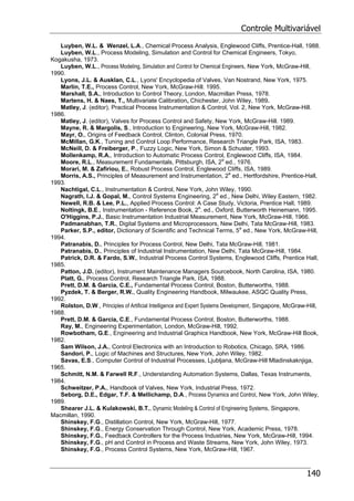 Controle Multivariável
140
Luyben, W.L. & Wenzel, L.A., Chemical Process Analysis, Englewood Cliffs, Prentice-Hall, 1988.
Luyben, W.L., Process Modeling, Simulation and Control for Chemical Engineers, Tokyo,
Kogakusha, 1973.
Luyben, W.L., Process Modeling, Simulation and Control for Chemical Engineers, New York, McGraw-Hill,
1990.
Lyons, J.L. & Ausklan, C.L., Lyons' Encyclopedia of Valves, Van Nostrand, New York, 1975.
Marlin, T.E., Process Control, New York, McGraw-Hill. 1995.
Marshall, S.A., Introduction to Control Theory, London, Macmillan Press, 1978.
Martens, H. & Naes, T., Multivariate Calibration, Chichester, John Wiley, 1989.
Matley, J. (editor), Practical Process Instrumentation & Control, Vol. 2, New York, McGraw-Hill.
1986.
Matley, J. (editor), Valves for Process Control and Safety, New York, McGraw-Hill. 1989.
Mayne, R. & Margolis, S., Introduction to Engineering, New York, McGraw-Hill, 1982.
Mayr, O., Origins of Feedback Control, Clinton, Colonial Press, 1970.
McMillan, G.K., Tuning and Control Loop Performance, Research Triangle Park, ISA, 1983.
McNeill, D. & Freiberger, P., Fuzzy Logic, New York, Simon & Schuster, 1993.
Mollenkamp, R.A., Introduction to Automatic Process Control, Englewood Cliffs, ISA, 1984.
Moore, R.L., Measurement Fundamentals, Pittsburgh, ISA, 2a
ed., 1976.
Morari, M. & Zafiriou, E., Robust Process Control, Englewood Cliffs, ISA, 1989.
Morris, A.S., Principles of Measurement and Instrumentation, 2a
ed., Hertfordshire, Prentice-Hall,
1993.
Nachtigal, C.L., Instrumentation & Control, New York, John Wiley, 1990.
Nagrath, I.J. & Gopal, M., Control Systems Engineering, 2a
ed., New Delhi, Wiley Eastern, 1982.
Newell, R.B. & Lee, P.L., Applied Process Control: A Case Study, Victoria, Prentice Hall, 1989.
Noltingk, B.E., Instrumentation - Reference Book, 2a
. ed., Oxford, Butterworth Heinemann, 1995.
O'Higgins, P.J., Basic Instrumentation Industrial Measurement, New York, McGraw-Hill, 1966.
Padmanabhan, T.R., Digital Systems and Microprocessors, New Delhi, Tata McGraw-Hill, 1983.
Parker, S.P., editor, Dictionary of Scientific and Technical Terms, 5a
ed., New York, McGraw-Hill,
1994.
Patranabis, D., Principles for Process Control, New Delhi, Tata McGraw-Hill, 1981.
Patranabis, D., Principles of Industrial Instrumentation, New Delhi, Tata McGraw-Hill, 1984.
Patrick, D.R. & Fardo, S.W., Industrial Process Control Systems, Englewood Cliffs, Prentice Hall,
1985.
Patton, J.D. (editor), Instrument Maintenance Managers Sourcebook, North Carolina, ISA, 1980.
Platt, G., Process Control, Research Triangle Park, ISA, 1988.
Prett, D.M. & Garcia, C.E., Fundamental Process Control, Boston, Butterworths, 1988.
Pyzdek, T. & Berger, R.W., Quality Engineering Handbook, Milwaukee, ASQC Quality Press,
1992.
Rolston, D.W., Principles of Artificial Intelligence and Expert Systems Development, Singapore, McGraw-Hill,
1988.
Prett, D.M. & Garcia, C.E., Fundamental Process Control, Boston, Butterworths, 1988.
Ray, M., Engineering Experimentation, London, McGraw-Hill, 1992.
Rowbotham, G.E., Engineering and Industrial Graphics Handbook, New York, McGraw-Hill Book,
1982.
Sam Wilson, J.A., Control Electronics with an Introduction to Robotics, Chicago, SRA, 1986.
Sandori, P., Logic of Machines and Structures, New York, John Wiley, 1982.
Savas, E.S., Computer Control of Industrial Processes, Ljubljana, McGraw-Hill Mladinskaknjiga,
1965.
Schmitt, N.M. & Farwell R.F., Understanding Automation Systems, Dallas, Texas Instruments,
1984.
Schweitzer, P.A., Handbook of Valves, New York, Industrial Press, 1972.
Seborg, D.E., Edgar, T.F. & Mellichamp, D.A., Process Dynamics and Control, New York, John Wiley,
1989.
Shearer J.L. & Kulakowski, B.T., Dynamic Modeling & Control of Engineering Systems, Singapore,
Macmillan, 1990.
Shinskey, F.G., Distillation Control, New York, McGraw-Hill, 1977.
Shinskey, F.G., Energy Conservation Through Control, New York, Academic Press, 1978.
Shinskey, F.G., Feedback Controllers for the Process Industries, New York, McGraw-Hill, 1994.
Shinskey, F.G., pH and Control in Process and Waste Streams, New York, John Wiley, 1973.
Shinskey, F.G., Process Control Systems, New York, McGraw-Hill, 1967.
 