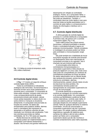 Controle do Processo
10
Fig. 1.15. Malhas de controle de temperatura, vazão,
nível, análise e feedforward
4.6 Controle digital direto
A Fig. 1.17 mostra um segundo enfoque:
controle digital direto (DDC).
Todos os controladores e indicadores
analógicos são removidos. Os transmissores e
sensores enviam seus sinais diretamente e
somente para o computador. O computador lê
todas estas entradas, compara cada uma com
o seu correspondente ponto de ajuste,
previamente entrado pelo teclado, calcula
novas saídas baseadas no status atual e na
saída anterior e manipula os atuadores
diretamente. O computador executa todas as
funções de controle. Os dados são
armazenados para posterior análise, alarmes
soam e mensagens são impressas se
apropriado e os gráficos coloridos de alta
resolução nos monitores são atualizados. Tudo
isso acontece para todas as malhas
controladas, de 10 a 100 vezes por segundo.
Muitas técnicas de controle mais
complexas podem ser implementadas com o
computador cont*rolando diretamente o
atuador. Isto fornece uma grande melhoria do
desempenho em relação ao controlador
analógico. Porém, se o computador falhar, o
processo inteiro fica totalmente sem controle.
Isto pode ser desastroso. Também, o
computador deve ser muito rápido e caro para
executar todas as tarefas associadas com o
controle de cada malha e o armazenamento e
display da informação e interface com o
operador.
4.7. Controle digital distribuído
A ultima geração de controle digital de
processo é o controle distribuído a computador.
A primeira vista, ele parece com o controle
supervisório digital. (Fig.1-19).
Cada malha possui seu próprio sensor,
transmissor, indicador/controlador e atuador.
Porém o controlador/indicador é agora um
poderoso microcomputador. Cálculo complexos
e modelagem do processo podem ser feitos
pelo controlador a microcomputador single
loop).
Ele pode também ter a habilidade de trocar
sua própria equação de controle para fornecer
um desempenho ótimo sem intervenção do
computador principal ou do operador. Isto é
chamado de auto sintonia (self tuning).
A comunicação entre todos os
controladores microprocessados e o
computador supervisório é feita através de
protocolo digital em um único cabo. Este único
cabo pode ser compartilhado por centenas de
controladores localizados ao longo da planta.
Os dados relacionados com os valores atuais
das variáveis de processo, pontos de ajuste,
sintonia do controlador, alarmes,
intertravamentos, passam através deste circuito
de área local nos dois sentidos. Os
controladores remotos podem ser
reprogramados do computador supervisório do
circuito de comunicação.
O controle distribuído a computador
combina as vantagens do controle supervisório
e do controle digital direto. Um computador
controla sua flexibilidade e potência de fazer
contas matemáticas, controla cada malha. O
status do sistema pode ser monitorado e a
operação dirigida de uma estação supervisória
central. Falha de qualquer elemento no sistema
(controlador, circuito de comunicação ou
computador supervisório) não faz o processo
inteiro parar. Em adição, gráficos sofisticados,
diagnósticos e geração de relatórios para
centenas de malhas e até de toda a planta,
podem ser feitos com o computador
supervisório desde que ele não monitora e
controla constantemente cada malha separada.
 