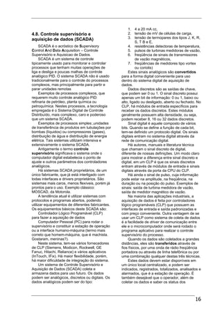 16
4.8. Controle supervisório e
aquisição de dados (SCADA)
SCADA é o acróstico de Supervisory
Control And Data Acquisition – Controle
Supervisório e Aquisicao de Dados.
SCADA é um sistema de controle
tipicamente usado para monitorar e controlar
processos que tenham muitas operações de
liga e desliga e poucas malhas de controle
analógico PID. O sistema SCADA não é usado
tradicionalmente para o controle do processos
complexos, mas principalmente para partir e
parar unidades remotas
Exemplos de processos complexos, que
requerem muito controle analógico PID:
refinaria de petróleo, planta química ou
petroquímica. Nestes processos, a tecnologia
empregada é o Sistema Digital de Controle
Distribuído, mais complexo, caro e poderoso
que um sistema SCADA.
Exemplos de processos simples:,unidades
de transferência de produtos em tubulações por
bombas (líquidos) ou compressores (gases),
distribuição de água e distribuição de energia
elétrica. Tais sistemas utilizam intensiva e
extensivamente o sistema SCADA.
Antigamente o termo controle
supervisório significava o sistema onde o
computador digital estabelecia o ponto de
ajuste e outros parâmetros dos controladores
analógicos.
Há sistemas SCADA proprietários, de um
único fabricante, que já está interligado com
todas interfaces e drivers proprietários. São
sistemas mais caros, menos flexíveis, porém já
prontos para o uso. Exemplo clássico:
MOSCAD, da Motorola.
A tendência atual é utilizar sistemas com
protocolos e programas abertos, podendo
utilizar equipamentos de diferentes fabricantes.
Os equipamentos básicos deste SCADA são:
Controlador Lógico Programável (CLP)
para fazer a aquisição de dados
Computador Pessoal (PC) para rodar o
supervisório e constituir a estação de operação
ou a interface humano-máquina (termo mais
correto que homem-máquina, que é machista.
Gostaram, meninas?).
Neste sistema, tem-se vários fornecedores
de CLP (Siemens, Modicon, Rockwell, GE
Fanuc, Hitachi, Reliance) e vários aplicativos
(InTouch, IFix). Há maior flexibilidade, porém,
há maior dificuldade de integração do sistema.
Um sistema de Controle Supervisório e
Aquisição de Dados (SCADA) coleta e
armazena dados para uso futuro. Os dados
podem ser analógicos, discretos ou digitais. Os
dados analógicos podem ser do tipo:
1. 4 a 20 mA cc,
2. tensão de mV de células de carga,
3. tensão de termopares dos tipos J, K, R,
S, T B e E,
4. resistências detectoras de temperatura,
5. pulsos de turbinas medidoras de vazão,
6. freqüência de sinais de transmissores
de vazão magnéticos,
7. freqüências de medidores tipo vortex
ou coriolis)
Estes sinais analógicos são convertidos
para a forma digital conveniente para uso
dentro do sistema digital de aquisição de
dados.
Dados discretos são as saídas de chave,
que podem ser 0 ou 1. O sinal discreto possui
apenas um bit de informação: 0 ou 1, baixo ou
alto, ligado ou desligado, aberto ou fechado. No
CLP, há módulos de entrada específicos para
receber os dados discretos. Estes módulos
geralmente possuem alta densidade, ou seja,
podem receber 8, 16 ou 32 dados discretos.
Sinal digital é aquele composto de vários
bits. Quando se define a função de cada bit,
tem-se definido um protocolo digital. Os sinais
digitais entram no sistema digital através da
rede de comunicação digital.
Há autores, manuais e literatura técnica
que chamam o sinal discreto de digital,
diferente de nossas definições. Um modo claro
para mostrar a diferença entre sinal discreto e
digital, em um CLP é que os sinais discretos
entram através de módulos de entrada e sinais
digitais através da porta da CPU do CLP.
Há ainda o sinal de pulso, cuja informação
pode estar na amplitude, na freqüência, na
duração ou na posição do pulso. Exemplos de
sinais: saída de turbina medidora de vazão,
saída de medidor magnético de vazão.
Na maioria das aplicações industriais, a
aquisição de dados é feita por controladores
lógico programáveis (CLP) que possuem as
interfaces de entrada e saída padronizadas e
com preço conveniente. Outra vantagem de se
usar um CLP como sistema de coleta de dados
é a facilidade de driver de comunicação entre
ele e o microcomputador onde será rodado o
programa aplicativo para realizar o controle
supervisório do processo.
Quando os dados são coletados a grandes
distâncias, eles são transferidos através de
fios físicos, por uma onda de rádio freqüência
portadora ou através de linha telefônica ou por
uma combinação qualquer destas três técnicas.
Estes dados devem estar disponíveis em
um único local centralizado, e podem ser
indicados, registrados, totalizados, analisados e
alarmados, que é a estação de operação. É
também desejável que o operador, além de
coletar os dados e saber os status dos
 