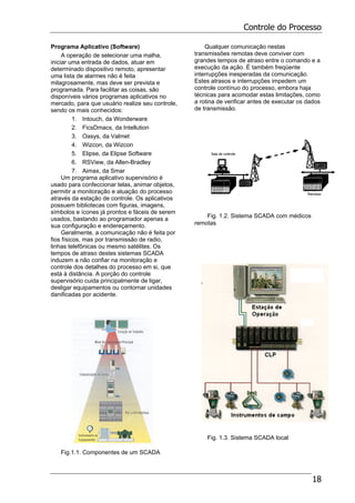 Controle do Processo
18
Programa Aplicativo (Software)
A operação de selecionar uma malha,
iniciar uma entrada de dados, atuar em
determinado dispositivo remoto, apresentar
uma lista de alarmes não é feita
milagrosamente, mas deve ser prevista e
programada. Para facilitar as coisas, são
disponíveis vários programas aplicativos no
mercado, para que usuário realize seu controle,
sendo os mais conhecidos:
1. Intouch, da Wonderware
2. FicsDmacs, da Intellution
3. Oasys, da Valmet
4. Wizcon, da Wizcon
5. Elipse, da Elipse Software
6. RSView, da Allen-Bradley
7. Aimax, da Smar
Um programa aplicativo supervisório é
usado para confeccionar telas, animar objetos,
permitir a monitoração e atuação do processo
através da estação de controle. Os aplicativos
possuem bibliotecas com figuras, imagens,
símbolos e ícones já prontos e fáceis de serem
usados, bastando ao programador apenas a
sua configuração e endereçamento.
Geralmente, a comunicação não é feita por
fios físicos, mas por transmissão de radio,
linhas telefônicas ou mesmo satélites. Os
tempos de atraso destes sistemas SCADA
induzem a não confiar na monitoração e
controle dos detalhes do processo em si, que
está à distância. A porção do controle
supervisório cuida principalmente de ligar,
desligar equipamentos ou contornar unidades
danificadas por acidente.
Fig.1.1. Componentes de um SCADA
Qualquer comunicação nestas
transmissões remotas deve conviver com
grandes tempos de atraso entre o comando e a
execução da ação. É também freqüente
interrupções inesperadas da comunicação.
Estes atrasos e interrupções impedem um
controle contínuo do processo, embora haja
técnicas para acomodar estas limitações, como
a rotina de verificar antes de executar os dados
de transmissão.
Fig. 1.2. Sistema SCADA com médicos
remotas
Fig. 1.3. Sistema SCADA local
 