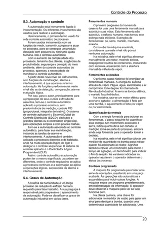 Controle do Processo
20
5.3. Automação e controle
A automação está intimamente ligada à
instrumentação. Os diferentes instrumentos são
usados para realizar a automação.
Historicamente, o primeiro termo usado foi
o de controle automático de processo.
Foram usados instrumentos com as
funções de medir, transmitir, comparar e atuar
no processo, para se conseguir um produto
desejado com pequena ou nenhuma ajuda
humana. Isto é controle automático.
Com o aumento da complexidade dos
processos, tamanho das plantas, exigências de
produtividade, segurança e proteção do meio
ambiente, além do controle automático do
processo, apareceu a necessidade de
monitorar o controle automático.
A partir deste novo nível de instrumentos,
com funções de monitoração, alarme e
intertravamento, é que apareceu o termo
automação. As funções predominantes neste
nível são as de detecção, comparação, alarme
e atuação lógica.
Por isso, para o autor, principalmente para
a preparação de seus cursos e divisão de
assuntos, tem-se o controle automático
aplicado a processo contínuo, com
predominância de medição, controle PID
(proporcional, integral e derivativo). O sistema
de controle aplicado é o Sistema Digital de
Controle Distribuído (SDCD), dedicado a
grandes plantas ou o controlador single loop,
para aplicações simples e com poucas malhas.
Tem-se a automação associada ao controle
automático, para fazer sua monitoração,
incluindo as tarefas de alarme e
intertravamento. A automação é também
aplicada a processos discretos e de batelada,
onde há muita operação lógica de ligar e
desligar e o controle seqüencial. O sistema de
controle aplicado é o Controlador Lógico
Programável (CLP).
Assim: controle automático e automação
podem ter o mesmo significado ou podem ser
diferentes, onde o controle regulatório se aplica
a processos contínuos e a automação se aplica
a operações lógicas, seqüenciais de alarme e
intertravamento.
5.4. Graus de Automação
A história da humanidade é um longo
processo de redução do esforço humano
requerido para fazer trabalho. A sua preguiça é
responsável pelo progresso e o aparecimento
da automação. Pode-se classificar os graus de
automação industrial em várias fases.
Ferramentas manuais
O primeiro progresso do homem da
caverna foi usar uma ferramenta manual para
substituir suas mãos. Esta ferramenta não
substituiu o esforço humano, mas tornou este
esforço mais eficiente. Exemplos de
ferramentas: pá, serra, martelo, machado,
enxada.
Como não há máquina envolvida,
considera-se que este nível não possui
nenhuma automação.
Na indústria, este nível significa alimentar
manualmente um reator, moendo sólidos,
despejando líquidos de containeres, misturando
com espátula, aquecendo com a abertura
manual de válvula de vapor.
Ferramentas acionadas
O próximo passo histórico foi energizar as
ferramentas manuais. A energia foi suprida
através de vapor d'água, água, eletricidade e ar
comprimido. Este degrau foi chamado de
Revolução Industrial. A serra se tornou elétrica,
o martelo ficou hidráulico.
Na indústria, usa-se um motor elétrico para
acionar o agitador, a alimentação é feita por
uma bomba, o aquecimento é feito por vapor
ou por eletricidade.
Quantificação da energia
Com a energia fornecida para acionar as
ferramentas, o passo seguinte foi quantificar
esta energia. Um micrômetro associado à
serra, indica quanto deve ser cortado. A
medição torna-se parte do processo, embora
ainda seja fornecida para o operador tomar a
decisão.
Na indústria, este nível significa colocar um
medidor de quantidade na bomba para indicar
quanto foi adicionado ao reator. Significa
também colocar um cronômetro para medir o
tempo de agitação, um termômetro para indicar
o fim da reação. As variáveis indicadas ao
operador ajudavam o operador determinar o
status do processo.
Controle programado
A máquina foi programada para fazer uma
série de operações, resultando em uma peça
acabada. As operações são automáticas e
expandidas para incluir outras funções. A
máquina segue um programa predeterminado,
em realimentação da informação. O operador
deve observar a máquina para ver se tudo
funciona bem.
Na planta química, uma chave foi
adicionada no medidor de vazão para gerar um
sinal para desligar a bomba, quando uma
determinada quantidade for adicionada. Uma
 