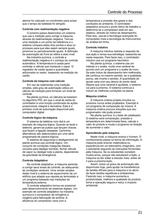 Controle do Processo
21
alarme foi colocado no cronômetro para avisar
que o tempo da batelada foi atingido.
Controle com realimentação negativa
O próximo passo desenvolve um sistema
que usa a medição para corrigir a máquina,
através da realimentação negativa. Tem-se
uma medição e um ponto de referência e o
sistema compara estes dois pontos e atua no
processo para que eles sejam sempre iguais,
próximos ou periodicamente iguais. A definição
de automação de Ford se refere a este nível.
Na indústria química, o controle a
realimentação negativa é o começo do controle
automático. A temperatura é usada para
controlar a válvula que manipula o vapor. O
regulador de vazão ajusta a quantidade
adicionada no reator, baseando na medição da
vazão.
Controle da máquina com cálculo
Em vez de realimentar uma medição
simples, este grau de automação utiliza um
cálculo da medição para fornecer um sinal de
controle.
Na planta química, os cálculos se baseiam
no algoritmo PID, em que o sinal de saída do
controlador é uma função combinada de ações
proporcional, integral e derivativa. Este é o
primeiro nível de automação disponível pelo
computador digital.
Controle lógico da máquina
O sistema de telefone com dial é um
exemplo de máquina lógica: Quando se tecla o
telefone, geram-se pulsos que lançam chaves
que fazem a ligação desejada. Caminhos
alternativos são selecionados por uma série
programada de passos lógicos.
O sistema de segurança e desligamento da
planta química usa controle lógico. Um
conjunto de condições inseguras dispara
circuitos para desligar bombas, fechar válvula
de vapor ou desligar toda a planta, dependendo
da gravidade da emergência.
Controle Adaptativo
No controle adaptativo, a máquina aprende
a corrigir seus sinais de controle, se adequando
às condições variáveis. Uma versão simples
deste nível é o sistema de aquecimento de um
edifício que adapta sua reposta ao termostato a
um programa baseado nas medições da
temperatura externa.
O controle adaptativo tornou-se acessível
pelo desenvolvimento de sistemas digitais. Um
exemplo de controle adaptativo na indústria
química é o compressor de nitrogênio e
oxigênio para fabricação de amônia. A
eficiência do compressor varia com a
temperatura e pressão dos gases e das
condições do ambiente. O controlador
adaptativo procura o ponto ótimo de trabalho e
determina se o compressor está em seu
objetivo, através do índice de desempenho.
Para isso, usa-se a tecnologia avançada do
computador mais a tecnologia de instrumentos
de análise em linha.
Controle indutivo
A máquina indutiva rastreia a resposta de
sua ação e revisa sua estratégia, baseando-se
nesta resposta. Para fazer isso, o controlador
indutivo usa um programa heurístico.
Na planta química, o sistema usa um
método e o avalia, muda uma variável de
acordo com um programa e o avalia de novo.
Se este índice de desempenho tem melhorado,
ele continua no mesmo sentido; se a qualidade
piorou, ele inverte o sentido. A quantidade de
ajuste varia com seu desvio do ponto ideal.
Depois que uma variável é ajustada, o sistema
vai para a próxima. O sistema continua a
induzir as melhores condições na planta.
Máquina criativa
A máquina criativa projeta circuitos ou
produtos nunca antes projetados. Exemplo é
um programa de composição de música. A
máquina criativa procura soluções que seu
programador não pode prever.
Na planta química, é o teste de catalisador.
O sistema varia composição, pressão e
temperatura em determinada faixa, calcula o
valor do produto e muda o programa na direção
de aumentar o valor.
Aprendendo pela máquina
Neste nível, a máquina ensina o homem. O
conhecimento passa na forma de informação. A
máquina pode ensinar matemática ou
experiência em um laboratório imaginário, com
o estudante seguindo as instruções fornecidas
pela máquina. Se os estudantes cometem
muitos erros, porque não estudaram a lição, a
máquina os faz voltar e estudar mais, antes de
ir para a próxima lição.
Assim, todos os graus de automação são
disponíveis hoje, para ajudar na transferência
de tarefas difíceis para a máquina e no alívio
de fazer tarefas repetitivas e enfadonhas.
Fazendo isso, a máquina aumenta a
produtividade, melhora a qualidade do produto,
torna a operação segura e reduz o impacto
ambiental.
 