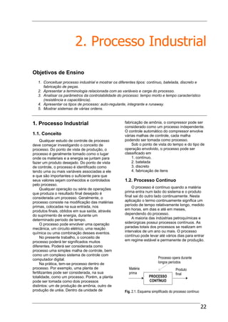 22
2. Processo Industrial
Objetivos de Ensino
1. Conceituar processo industrial e mostrar os diferentes tipos: contínuo, batelada, discreto e
fabricação de peças.
2. Apresentar a terminologia relacionada com as variáveis e carga do processo.
3. Analisar os parâmetros da controlabilidade do processo: tempo morto e tempo característico
(resistência e capacitância).
4. Apresentar os tipos de processo: auto-regulante, integrante e runaway.
5. Mostrar sistemas de várias ordens.
1. Processo Industrial
1.1. Conceito
Qualquer estudo de controle de processo
deve começar investigando o conceito de
processo. Do ponto de vista de produção, o
processo é geralmente tomado como o lugar
onde os materiais e a energia se juntam para
fazer um produto desejado. Do ponto de vista
de controle, o processo é identificado como
tendo uma ou mais variáveis associadas a ele
e que são importantes o suficiente para que
seus valores sejam conhecidos e controlados
pelo processo.
Qualquer operação ou série de operações
que produza o resultado final desejado é
considerada um processo. Geralmente, o
processo consiste na modificação das matérias
primas, colocadas na sua entrada, nos
produtos finais, obtidos em sua saída, através
do suprimento de energia, durante um
determinado período de tempo.
O processo pode envolver uma operação
mecânica, um circuito elétrico, uma reação
química ou uma combinação desses eventos.
No presente trabalho, o conceito de
processo poderá ter significados muitos
diferentes. Poderá ser considerada como
processo uma simples malha de controle, bem
como um complexo sistema de controle com
computador digital.
Na prática, tem-se processo dentro de
processo. Por exemplo, uma planta de
fertilizantes pode ser considerada, na sua
totalidade, como um processo. Porém, a planta
pode ser tomada como dois processos
distintos: um de produção de amônia, outro de
produção de uréia. Dentro da unidade de
fabricação de amônia, o compressor pode ser
considerado como um processo independente.
O controle automático do compressor envolve
várias malhas de controle, cada malha
podendo ser tomada como processo.
Sob o ponto de vista do tempo e do tipo de
operação envolvido, o processo pode ser
classificado em
1. contínuo,
2. batelada
3. discreto
4. fabricação de itens
1.2. Processo Contínuo
O processo é contínuo quando a matéria
prima entra num lado do sistema e o produto
final sai do outro lado continuamente. Nesta
aplicação o termo continuamente significa um
período de tempo relativamente longo, medido
em horas, em dias e até em meses,
dependendo do processo.
A maioria das indústrias petroquímicas e
siderúrgicas possui processos contínuos. As
paradas totais dos processos se realizam em
intervalos de um ano ou mais. O processo
contínuo pode levar até vários dias para entrar
em regime estável e permanente de produção.
Fig. 2.1. Esquema simplificado do processo contínuo
PROCESSO
CONTÍNUO
Processo opera durante
longos períodos
Produto
final
Matéria
prima
 