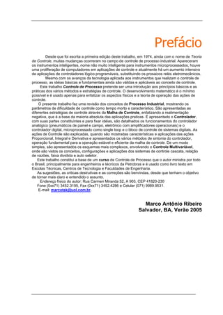 Prefácio
Desde que foi escrita a primeira edição deste trabalho, em 1974, ainda com o nome de Teoria
de Controle, muitas mudanças ocorreram no campo de controle de processo industrial. Apareceram
os instrumentos inteligentes, nome não muito inteligente para instrumentos microprocessados, houve
uma proliferação de computadores em aplicações de controle e atualmente há um aumento intensivo
de aplicações de controladores lógico programáveis, substituindo os prosaicos relés eletromecânicos.
Mesmo com os avanços da tecnologia aplicada aos instrumentos que realizam o controle de
processo, as idéias básicas e fundamentais ainda são válidas e aplicáveis ao conceito de controle.
Este trabalho Controle de Processo pretende ser uma introdução aos princípios básicos e as
práticas dos vários métodos e estratégias de controle. O desenvolvimento matemático é o mínimo
possível e é usado apenas para enfatizar os aspectos físicos e a teoria de operação das ações de
controle.
O presente trabalho faz uma revisão dos conceitos de Processo Industrial, mostrando os
parâmetros de dificuldade de controle como tempo morto e característico. São apresentadas as
diferentes estratégias de controle através da Malha de Controle, enfatizando a realimentação
negativa, que é a base da maioria absoluta das aplicações praticas. É apresentado o Controlador,
com suas partes constituintes e para fixar idéias, são detalhados os funcionamentos do controlador
analógico (pneumáticos de painel e campo, eletrônico com amplificadores operacionais) e o
controlador digital, microprocessado como single loop e o bloco de controle de sistemas digitais. As
ações de Controle são explicadas, quando são mostradas características e aplicações das ações
Proporcional, Integral e Derivativa e apresentados os vários métodos de sintonia do controlador,
operação fundamental para a operação estável e eficiente da malha de controle. De um modo
simples, são apresentados os esquemas mais complexos, envolvendo o Controle Multivariável,
onde são vistos os conceitos, configurações e aplicações dos sistemas de controle cascata, relação
de vazões, faixa dividida e auto seletor.
Este trabalho constitui a base de um curso de Controle de Processo que o autor ministra por todo
o Brasil, principalmente para engenheiros e técnicos da Petrobras e é usado como livro texto em
Escolas Técnicas, Centros de Tecnologia e Faculdades de Engenharia.
As sugestões, as criticas destrutivas e as correções são benvindas, desde que tenham o objetivo
de tornar mais claro e entendido o assunto.
Endereço físico do autor: Rua Carmen Miranda 52, A 903, CEP 41820-230
Fone (0xx71) 3452.3195, Fax (0xx71) 3452.4286 e Celular (071) 9989.9531.
E-mail: marcotek@uol.com.br.
Marco Antônio Ribeiro
Salvador, BA, Verão 2005
 