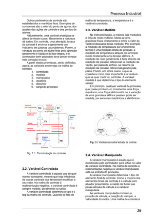 Processo Industrial
26
Outros parâmetros de controle são
estabelecidos e mantidos fixos. Exemplos de
constantes são o valor do ponto de ajuste, dos
ajustes das ações de controle e dos pontos de
alarme.
Naturalmente, uma variável analógica se
altera de modo suave. Raramente a natureza
dá saltos. Em controle, uma alteração brusca
da variável é anormal e geralmente um
indicativo de quebras ou problemas. Porém, a
variação do ponto de ajuste feita pelo operador
geralmente é rápida e do tipo degrau e o
controlador bem projetado deve prever e tratar
esta variação brusca.
A partir destas premissas, serão definidas,
agora, as variáveis envolvidas na malha de
controle:
1. controlada
2. medida
3. manipulada
4. aleatória
5. distúrbio
6. carga do processo
Fig. 1.1. Terminologia do controle
2.2. Variável Controlada
A variável controlada é aquela que se quer
manter constante, mesmo que haja influência
de outras variáveis que tenderiam modificar o
seu valor. Na malha de controle à
realimentação negativa, a variável controlada é
sempre medida, geralmente na saída.
A variável controlada determina o tipo e o
tag da malha de controle. Quando se fala de
malha de temperatura, a temperatura é a
variável controlada.
2.3. Variável Medida
Na instrumentação, a maioria das medições
é feita de modo indireto. Mede-se uma
grandeza física diretamente e infere o valor da
variável desejada desta medição. Por exemplo,
a medição de temperatura por enchimento
termal é uma medição direta de pressão; a
medição da temperatura através do termopar
mede diretamente uma tensão elétrica. A
medição de nível geralmente é feita através da
medição da pressão diferencial. A medição da
vazão, por placa de orifício, se resume na
medição da pressão diferencial gerada pela
placa. Porém, em todos casos, o que se
considera como mais importante é a variável
que se quer medir ou controlar. A variável
medida é que determina o tipo do elemento
sensor.
Em princípio, qualquer variável de processo
que possa produzir um movimento, uma força
mecânica, uma força eletromotriz ou a variação
de uma grandeza elétrica passiva, pode ser
medida, por sensores mecânicos e eletrônicos.
Fig. 2.8. Variáveis da malha fechada de controle
2.4. Variável Manipulada
A variável manipulada é aquela que é
monitorada pelo controlador para influir no valor
da variável controlada. Na malha de controle a
realimentação negativa a variável manipulada
está na entrada do processo.
A variável manipulada determina o tipo do
elemento final de controle. Como a maioria dos
elementos finais de controle é a válvula com
atuador pneumático, a vazão do fluido que
passa através da válvula é a variável
manipulada.
As variáveis manipuladas incluem a
posição da válvula, a posição do damper, a
velocidade do motor. Uma malha de controle é
 