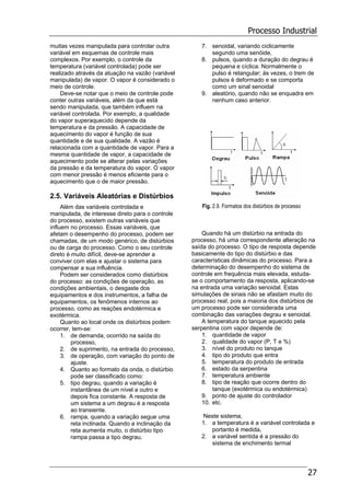 Processo Industrial
27
muitas vezes manipulada para controlar outra
variável em esquemas de controle mais
complexos. Por exemplo, o controle da
temperatura (variável controlada) pode ser
realizado através da atuação na vazão (variável
manipulada) de vapor. O vapor é considerado o
meio de controle.
Deve-se notar que o meio de controle pode
conter outras variáveis, além da que está
sendo manipulada, que também influem na
variável controlada. Por exemplo, a qualidade
do vapor superaquecido depende da
temperatura e da pressão. A capacidade de
aquecimento do vapor é função de sua
quantidade e de sua qualidade. A vazão é
relacionada com a quantidade de vapor. Para a
mesma quantidade de vapor, a capacidade de
aquecimento pode se alterar pelas variações
da pressão e da temperatura do vapor. O vapor
com menor pressão é menos eficiente para o
aquecimento que o de maior pressão.
2.5. Variáveis Aleatórias e Distúrbios
Além das variáveis controlada e
manipulada, de interesse direto para o controle
do processo, existem outras variáveis que
influem no processo. Essas variáveis, que
afetam o desempenho do processo, podem ser
chamadas, de um modo genérico, de distúrbios
ou de carga do processo. Como o seu controle
direto é muito difícil, deve-se aprender a
conviver com elas e ajustar o sistema para
compensar a sua influência.
Podem ser considerados como distúrbios
do processo: as condições de operação, as
condições ambientais, o desgaste dos
equipamentos e dos instrumentos, a falha de
equipamentos, os fenômenos internos ao
processo, como as reações endotérmica e
exotérmica.
Quanto ao local onde os distúrbios podem
ocorrer, tem-se:
1. de demanda, ocorrido na saída do
processo,
2. de suprimento, na entrada do processo,
3. de operação, com variação do ponto de
ajuste.
4. Quanto ao formato da onda, o distúrbio
pode ser classificado como:
5. tipo degrau, quando a variação é
instantânea de um nível a outro e
depois fica constante. A resposta de
um sistema a um degrau é a resposta
ao transiente.
6. rampa, quando a variação segue uma
reta inclinada. Quando a inclinação da
reta aumenta muito, o distúrbio tipo
rampa passa a tipo degrau,
7. senoidal, variando ciclicamente
segundo uma senóide,
8. pulsos, quando a duração do degrau é
pequena e cíclica. Normalmente o
pulso é retangular; às vezes, o trem de
pulsos é deformado e se comporta
como um sinal senoidal
9. aleatório, quando não se enquadra em
nenhum caso anterior.
Fig. 2.9. Formatos dos distúrbios de processo
Quando há um distúrbio na entrada do
processo, há uma correspondente alteração na
saída do processo. O tipo de resposta depende
basicamente do tipo do distúrbio e das
características dinâmicas do processo. Para a
determinação do desempenho do sistema de
controle em frequência mais elevada, estuda-
se o comportamento da resposta, aplicando-se
na entrada uma variação senoidal. Estas
simulações de sinais não se afastam muito do
processo real, pois a maioria dos distúrbios de
um processo pode ser considerada uma
combinação das variações degrau e senoidal.
A temperatura do tanque aquecido pela
serpentina com vapor depende de:
1. quantidade de vapor
2. qualidade do vapor (P, T e %)
3. nível do produto no tanque
4. tipo do produto que entra
5. temperatura do produto de entrada
6. estado da serpentina
7. temperatura ambiente
8. tipo de reação que ocorre dentro do
tanque (exotérmica ou endotérmica)
9. ponto de ajuste do controlador
10. etc.
Neste sistema,
1. a temperatura é a variável controlada e
portanto é medida,
2. a variável sentida é a pressão do
sistema de enchimento termal
 
