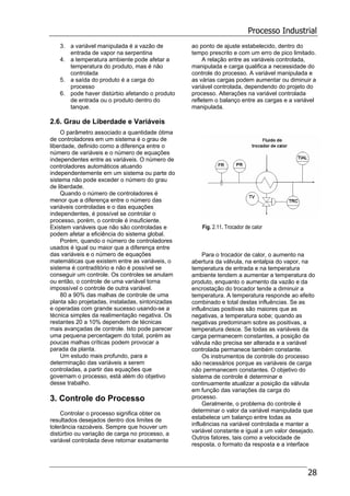 Processo Industrial
28
3. a variável manipulada é a vazão de
entrada de vapor na serpentina
4. a temperatura ambiente pode afetar a
temperatura do produto, mas é não
controlada
5. a saída do produto é a carga do
processo
6. pode haver distúrbio afetando o produto
de entrada ou o produto dentro do
tanque.
2.6. Grau de Liberdade e Variáveis
O parâmetro associado a quantidade ótima
de controladores em um sistema é o grau de
liberdade, definido como a diferença entre o
número de variáveis e o número de equações
independentes entre as variáveis. O número de
controladores automáticos atuando
independentemente em um sistema ou parte do
sistema não pode exceder o número do grau
de liberdade.
Quando o número de controladores é
menor que a diferença entre o número das
variáveis controladas e o das equações
independentes, é possível se controlar o
processo, porém, o controle é insuficiente.
Existem variáveis que não são controladas e
podem afetar a eficiência do sistema global.
Porém, quando o número de controladores
usados é igual ou maior que a diferença entre
das variáveis e o número de equações
matemáticas que existem entre as variáveis, o
sistema é contraditório e não é possível se
conseguir um controle. Os controles se anulam
ou então, o controle de uma variável torna
impossível o controle de outra variável.
80 a 90% das malhas de controle de uma
planta são projetadas, instaladas, sintonizadas
e operadas com grande sucesso usando-se a
técnica simples da realimentação negativa. Os
restantes 20 a 10% dependem de técnicas
mais avançadas de controle. Isto pode parecer
uma pequena percentagem do total, porém as
poucas malhas críticas podem provocar a
parada da planta.
Um estudo mais profundo, para a
determinação das variáveis a serem
controladas, a partir das equações que
governam o processo, está além do objetivo
desse trabalho.
3. Controle do Processo
Controlar o processo significa obter os
resultados desejados dentro dos limites de
tolerância razoáveis. Sempre que houver um
distúrbio ou variação de carga no processo, a
variável controlada deve retornar exatamente
ao ponto de ajuste estabelecido, dentro do
tempo prescrito e com um erro de pico limitado.
A relação entre as variáveis controlada,
manipulada e carga qualifica a necessidade do
controle do processo. A variável manipulada e
as várias cargas podem aumentar ou diminuir a
variável controlada, dependendo do projeto do
processo. Alterações na variável controlada
refletem o balanço entre as cargas e a variável
manipulada.
Fig. 2.11. Trocador de calor
Para o trocador de calor, o aumento na
abertura da válvula, na entalpia do vapor, na
temperatura de entrada e na temperatura
ambiente tendem a aumentar a temperatura do
produto, enquanto o aumento da vazão e da
encrostação do trocador tende a diminuir a
temperatura. A temperatura responde ao efeito
combinado e total destas influências. Se as
influências positivas são maiores que as
negativas, a temperatura sobe; quando as
negativas predominam sobre as positivas, a
temperatura desce. Se todas as variáveis da
carga permanecem constantes, a posição da
válvula não precisa ser alterada e a variável
controlada permanece também constante.
Os instrumentos de controle do processo
são necessários porque as variáveis de carga
não permanecem constantes. O objetivo do
sistema de controle é determinar e
continuamente atualizar a posição da válvula
em função das variações da carga do
processo.
Geralmente, o problema do controle é
determinar o valor da variável manipulada que
estabelece um balanço entre todas as
influências na variável controlada e manter a
variável constante e igual a um valor desejado.
Outros fatores, tais como a velocidade de
resposta, o formato da resposta e a interface
 