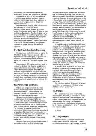 Processo Industrial
29
do operador são também importantes no
projeto e na escolha dos sistemas de controle.
Independente do grau de complexidade,
todo sistema de controle resolve o mesmo
problema básico e para um dado processo e
condições de cargas, deve-se chegar ao
mesmo resultado.
O problema de controle pode ser resolvido
por apenas dois modos, cada um
correspondendo a uma filosofia de projeto
básica: feedback e feedforward. O sistema com
realimentação negativa (feedback) gera o sinal
de controle baseado na diferença entre o valor
real da medição e o valor do ponto de ajuste
desejado. Para o sistema preditivo
antecipatório (feedforward), o sinal de controle
é gerado de valores baseados em diversas
variáveis de carga, quando elas afetam o
processo.
3.1. Controlabilidade do Processo
No sistema, a controlabilidade ou o grau de
dificuldade de controle do processo é de
importância fundamental, pois só quando um
processo é controlável pode se projetar e
aplicar um sistema de controle adequado para
ele.
Há processos difíceis de controlar, onde a
variável controlada fica distante ao ponto de
ajuste, o tempo de recuperação é longo ou a
amplitude das oscilações é maior do que o
desejada. O que torna um processo difícil de
ser controlado são os atrasos que aparecem no
processo em si e na malha dos instrumentos. O
controle seria trivial se o sistema respondesse
instantaneamente as variações na entrada do
processo.
3.2. Parâmetros Dinâmicos
Diz-se que um parâmetro é dinâmico
quando ele assume valores diferentes no
decorrer do tempo. Contrariamente, um
parâmetro estático é constante no tempo,
dentro de determinada tolerância.
O desempenho do sistema depende das
características dinâmicas de todos os
componentes da malha fechada de controle.
Quando se estuda o comportamento dinâmico
do sistema de controle, até as interligações
entre os instrumentos devem ser consideradas.
Por exemplo, no sistema de controle
pneumático, o tempo de atraso das respostas é
função da distância entre o transmissor e o
controlador, da distância entre o controlador e a
válvula de controle, da bitola do tubo de
ligação, do material dos tubos e do tipo das
conexões.
O modo matemático correto de expressar o
comportamento do fenômeno dinâmico é
através das equações diferenciais. A variável
que só depende do tempo pode ser descrita
por uma equação diferencial convencional. Se
a variável depende do tempo e do espaço, ela
é descrita por uma equação diferencial parcial.
As equações diferenciais são desenvolvidas a
partir de conhecidas leis físicas e químicas, tais
como a lei de Newton, a lei da conservação de
energia, a lei da conservação das massas e as
leis termodinâmicas. A solução dessas
equações diferenciais, obtida inclusive com a
transformada de Laplace, envolve funções
exponenciais do tempo. Está além dos
objetivos do presente trabalho, o
estabelecimento e a solução das equações
diferenciais relacionadas com o controle de
processo.
A variação das condições de equilíbrio do
sistema de controle faz a medição da variável
controlada se afastar do ponto de ajuste e
produzir um erro. O controlador faz o sinal de
medição voltar a ser igual ao ponto de ajuste,
alterando sua saída. Porém, sempre que o
sinal de medição e o sinal de atuação passam
por cada componente da malha, eles podem
sofrer alterações na magnitude e sofrer atrasos
ou avanços. Cada componente possui um
ganho que altera o seu valor e um atraso que
altera o ângulo de fase.
A existência de atrasos no processo tem
um efeito fundamental no desempenho da
malha de realimentação negativa. Sem
entender as causas destes atrasos é
impossível avaliar que modos de controle
(proporcional, integral, derivativo) são
necessários ou se o controle de realimentação
negativa terá sucesso em determinada
aplicação.
Há três tipos básicos de tempos de atraso
envolvidos no processo: a inércia, o tempo
morto e o tempo característico.
3.3. Inércia
Nos sistemas mecânicos envolvendo
componentes moveis e na medição de vazão
com fluidos acelerados e desacelerados, os
efeitos da inércia são importantes e devem ser
considerados. Os efeitos inerciais estão
matematicamente relacionados pela segunda
lei de Newton e relacionam a força F, a massa
m e a aceleração a
F = m a
3.4. Tempo Morto
O tempo morto é chamado de tempo de
transporte ou atraso de transporte. O tempo
morto invariavelmente ocorre quando se tem o
 