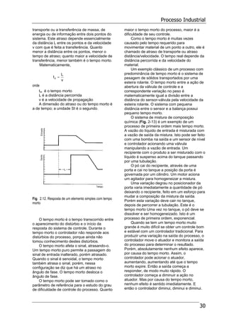 Processo Industrial
30
transporte ou a transferência de massa, de
energia ou de informação entre dois pontos do
sistema. Este atraso depende essencialmente
da distância L entre os pontos e da velocidade
v com que é feita a transferência. Quanto
menor a distância entre os pontos, menor o
tempo de atraso; quanto maior a velocidade de
transferência, menor também é o tempo morto.
Matematicamente,
v
L
td =
onde
tm é o tempo morto
L é a distância percorrida
v é a velocidade de propagação
A dimensão do atraso ou do tempo morto é
a de tempo; a unidade SI é o segundo.
Fig. 2.12. Resposta de um elemento simples com tempo
morto
O tempo morto é o tempo transcorrido entre
o aparecimento do distúrbio e o início da
resposta do sistema de controle. Durante o
tempo morto o controlador não responde aos
distúrbios do processo, porque ainda não
tomou conhecimento destes distúrbios.
O tempo morto afeta o sinal, atrasando-o.
Um tempo morto puro permite a passagem do
sinal de entrada inalterado, porém atrasado.
Quando o sinal é senoidal, o tempo morto
também atrasa o sinal, porém, nessa
configuração se diz que há um atraso no
ângulo de fase. O tempo morto desloca o
ângulo de fase.
O tempo morto pode ser tomado como o
parâmetro de referência para o estudo do grau
de dificuldade de controle do processo. Quanto
maior o tempo morto do processo, maior é a
dificuldade de seu controle.
Como o tempo morto é muitas vezes
causado pelo tempo requerido para
movimentar material de um ponto a outro, ele é
chamado de atraso de transporte ou atraso
distância/velocidade. O tempo real depende da
distância percorrida e da velocidade do
material.
Um exemplo clássico de um processo com
predominância de tempo morto é o sistema de
pesagem de sólidos transportados por uma
esteira rolante. O tempo morto entre a ação de
abertura da válvula de controle e a
correspondente variação no peso é
matematicamente igual a divisão entre a
distância do sensor-válvula pela velocidade da
esteira rolante. O sistema com pequena
distância entre o sensor e a balança possui
pequeno tempo morto.
O sistema de mistura de composição
química (Fig. 2-13) é um exemplo de um
processo de primeira ordem mais tempo morto.
A vazão do líquido de entrada é misturada com
a vazão de saída da mistura. Isto pode ser feito
com uma bomba na saída e um sensor de nível
e controlador acionando uma válvula
manipulando a vazão de entrada. Um
recipiente com o produto a ser misturado com o
líquido é suspenso acima do tanque passando
por uma tubulação.
O pó cai do recipiente, através de uma
porta e cai no tanque a posição da porta é
governada por um cilindro. Um motor aciona
um agitador para homogeneizar a mistura.
Uma variação degrau no posicionador da
porta varia imediatamente a quantidade de pó
deixando o recipiente, feito em um esforço para
mudar a composição da mistura da saída.
Porém esta variação deve cair no tanque,
depois de percorrer a tubulação. Este é o
tempo morto Uma vez no tanque, o pó deve se
dissolver e ser homogeneizado. Isto é um
processo de primeira ordem, exponencial.
Quando se tem um tempo morto muito
grande é muito difícil se obter um controle bom
e estável com um controlador tradicional. Para
produzir uma variação na saída do processo, o
controlador move o atuador e monitora a saída
do processo para determinar o resultado.
Porém, absolutamente nenhum efeito aparece,
por causa do tempo morto. Assim, o
controlador pode acionar o atuador,
aumentando, aumentando até que o tempo
morto expire. Então a saída começa a
responder, de modo muito rápido. O
controlador começa a diminuir a ação no
atuador. Mas por causa do tempo morto,
nenhum efeito é sentido imediatamente. E
então o controlador diminui, diminui e diminui.
 