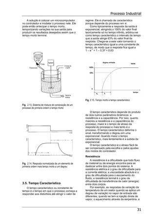 Processo Industrial
31
A solução é colocar um microcomputador
no controlador e modelar o processo nele. Ele
pode então antecipar o tempo morto,
temporizando variações na sua saída para
produzir os resultados desejados assim que o
tempo morto termine.
Fig. 2.13. Sistema de mistura de composição de um
processo de primeira ordem e tempo morto
Fig. 2.14. Resposta normalizada de um elemento de
primeira ordem mais tempo morto a um degrau
3.5. Tempo Característico
O tempo característico ou constante de
tempo é o tempo em que o processo começa a
responder aos distúrbios até atingir o valor de
regime. Ele é chamado de característico
porque depende do processo em si.
Como tipicamente a resposta da saída é
exponencial, atingindo o 100% do valor final
teoricamente só no tempo infinito, arbitrou-se
como tempo característico o intervalo de tempo
que a saída atinge 63% do valor final da
resposta. Chega-se a este valor tornando o
tempo característico igual a uma constante de
tempo, de modo que a resposta fica igual a
1 – e-1
= 1 – 0,37 = 0,63
Fig. 2.15. Tempo morto e tempo característico
O tempo característico depende do produto
de dois outros parâmetros dinâmicos: a
resistência e a capacitância. Por isso, quanto
maiores a resistência e a capacitância do
processo, maior é o tempo de atraso da
resposta do processo e mais lento é o
processo. O tempo característico deforma o
sinal, transformando o degrau em uma
exponencial. Quando maior o tempo
característico, mais lentamente é a subida da
exponencial.
O tempo característico é o atraso fácil de
ser compensado pela escolha e pelos ajustes
dos modos do controlador.
Resistência
A resistência é a dificuldade que todo fluxo
de material ou de energia encontra para se
deslocar entre dois pontos do sistema. A
resistência elétrica é o grau de dificuldade para
a corrente elétrica; a viscosidade absoluta é o
grau de dificuldade para o escoamento do
fluido, a resistência termal é o grau de
dificuldade de transferência de calor (energia)
entre dois corpos.
Por exemplo, as respostas da variação da
temperatura de um reator quando se aplica um
degrau de variação no vapor de entrada são
diferentes, quando se tem a injeção direta de
vapor, o aquecimento através da serpentina, a
 