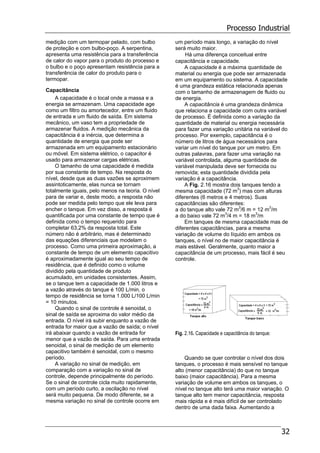 Processo Industrial
32
medição com um termopar pelado, com bulbo
de proteção e com bulbo-poço. A serpentina,
apresenta uma resistência para a transferência
de calor do vapor para o produto do processo e
o bulbo e o poço apresentam resistência para a
transferência de calor do produto para o
termopar.
Capacitância
A capacidade é o local onde a massa e a
energia se armazenam. Uma capacidade age
como um filtro ou amortecedor, entre um fluido
de entrada e um fluido de saída. Em sistema
mecânico, um vaso tem a propriedade de
armazenar fluidos. A medição mecânica da
capacitância é a inércia, que determina a
quantidade de energia que pode ser
armazenada em um equipamento estacionário
ou móvel. Em sistema elétrico, o capacitor é
usado para armazenar cargas elétricas.
O tamanho de uma capacidade é medida
por sua constante de tempo. Na resposta do
nível, desde que as duas vazões se aproximem
assintoticamente, elas nunca se tornam
totalmente iguais, pelo menos na teoria. O nível
para de variar e, deste modo, a resposta não
pode ser medida pelo tempo que ele leva para
encher o tanque. Em vez disso, a resposta é
quantificada por uma constante de tempo que é
definida como o tempo requerido para
completar 63,2% da resposta total. Este
número não é arbitrário, mas é determinado
das equações diferenciais que modelam o
processo. Como uma primeira aproximação, a
constante de tempo de um elemento capacitivo
é aproximadamente igual ao seu tempo de
residência, que é definido como o volume
dividido pela quantidade de produto
acumulado, em unidades consistentes. Assim,
se o tanque tem a capacidade de 1.000 litros e
a vazão através do tanque é 100 L/min, o
tempo de residência se torna 1.000 L/100 L/min
= 10 minutos.
Quando o sinal de controle é senoidal, o
sinal de saída se aproxima do valor médio da
entrada. O nível irá subir enquanto a vazão de
entrada for maior que a vazão de saída; o nível
irá abaixar quando a vazão de entrada for
menor que a vazão de saída. Para uma entrada
senoidal, o sinal de medição de um elemento
capacitivo também é senoidal, com o mesmo
período.
A variação no sinal de medição, em
comparação com a variação no sinal de
controle, depende principalmente do período.
Se o sinal de controle cicla muito rapidamente,
com um período curto, a oscilação no nível
será muito pequena. De modo diferente, se a
mesma variação no sinal de controle ocorre em
um período mais longo, a variação do nível
será muito maior.
Há uma diferença conceitual entre
capacitância e capacidade.
A capacidade é a máxima quantidade de
material ou energia que pode ser armazenada
em um equipamento ou sistema. A capacidade
é uma grandeza estática relacionada apenas
com o tamanho de armazenagem de fluido ou
de energia.
A capacitância é uma grandeza dinâmica
que relaciona a capacidade com outra variável
de processo. É definida como a variação da
quantidade de material ou energia necessária
para fazer uma variação unitária na variável do
processo. Por exemplo, capacitância é o
número de litros de água necessários para
variar um nível do tanque por um metro. Em
outras palavras, para fazer uma variação na
variável controlada, alguma quantidade de
variável manipulada deve ser fornecida ou
removida; esta quantidade dividida pela
variação é a capacitância.
A Fig. 2.16 mostra dois tanques tendo a
mesma capacidade (72 m3
) mas com alturas
diferentes (6 metros e 4 metros). Suas
capacitâncias são diferentes:
a do tanque alto vale 72 m3
/6 m = 12 m3
/m
a do baixo vale 72 m3
/4 m = 18 m3
/m
Em tanques de mesma capacidade mas de
diferentes capacitâncias, para a mesma
variação de volume do líquido em ambos os
tanques, o nível no de maior capacitância é
mais estável. Geralmente, quanto maior a
capacitância de um processo, mais fácil é seu
controle.
Fig. 2.16. Capacidade e capacitância do tanque:
Quando se quer controlar o nível dos dois
tanques, o processo é mais sensível no tanque
alto (menor capacitância) do que no tanque
baixo (maior capacitância). Para a mesma
variação de volume em ambos os tanques, o
nível no tanque alto terá uma maior variação. O
tanque alto tem menor capacitância, resposta
mais rápida e é mais difícil de ser controlado
dentro de uma dada faixa. Aumentando a
 