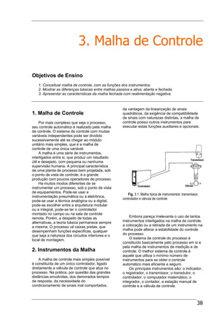 38
3. Malha de Controle
Objetivos de Ensino
1. Conceituar malha de controle, com as funções dos instrumentos.
2. Mostrar as diferenças básicas entre malhas passiva e ativa; aberta e fechada.
3. Apresentar as características da malha fechada com realimentação negativa.
1. Malha de Controle
Por mais complexo que seja o processo,
seu controle automático é realizado pela malha
de controle. O sistema de controle com muitas
variáveis independentes pode ser dividido
sucessivamente até se chegar ao módulo
unitário mais simples, que é a malha de
controle de uma única variável.
A malha é uma série de instrumentos,
interligados entre si, que produz um resultado
útil e desejado, com pequena ou nenhuma
supervisão humana. A principal característica
de uma planta de processo bem projetada, sob
o ponto de vista de controle, é a grande
produção com poucos operadores de processo.
Ha muitos modos diferentes de se
instrumentar um processo, sob o ponto de vista
de equipamentos. Pode-se usar a
instrumentação pneumática ou a eletrônica,
pode-se usar a técnica analógica ou a digital,
pode-se escolher entre a arquitetura modular
ou a integral, pode-se ter o controlador
montado no campo ou na sala de controle
remota. Porém, a despeito de todas as
alternativas, a teoria básica permanece sempre
a mesma. O processo vê caixas pretas, que
desempenham funções especificas, qualquer
que seja a natureza dos circuitos interiores e o
local de montagem.
2. Instrumentos da Malha
A malha de controle mais simples possível
é constituída de um único controlador, ligado
diretamente a válvula de controle que atua no
processo. Na prática, por questão das grandes
distâncias envolvidas, dos demorados tempos
de resposta, da necessidade do
condicionamento de sinais mal comportados,
da vantagem da linearização de sinais
quadráticos, da exigência de compatibilidade
de sinais com naturezas distintas, a malha de
controle possui outros instrumentos para
executar estas funções auxiliares e opcionais.
Fig. 3.1. Malha típica de instrumentos: transmissor,
controlador e válvula de controle
Embora pareça irrelevante o uso de tantos
instrumentos interligados na malha de controle,
a colocação ou a retirada de um instrumento na
malha pode alterar a estabilidade do controle
do processo.
O sistema de controle do processo é
constituído basicamente pelo processo em si e
pela malha de instrumentos de medição e de
controle. O melhor sistema de controle é
aquele que utiliza o mínimo número de
instrumentos para se obter o controle
automático mais eficiente e seguro.
Os principais instrumentos são: o indicador,
o registrador, o transmissor, o transdutor, o
controlador, o computador matemático, o
integrador, o contador, a estação manual de
controle e a válvula de controle.
 