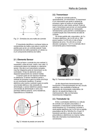Malha de Controle
39
Fig. 2.1. Símbolos de uma malha de controle
É importante identificar e conhecer todos os
componentes da malha, pois este é o ponto de
partida para se ter um controle estável. Cada
componente da malha apresenta um atraso ou
é um componente dinâmico da malha.
2.1. Elemento Sensor
Para se fazer o controle de uma variável, é
necessário, antes de tudo, medir o seu valor. O
componente básico da medição é o elemento
sensor. Ele não é um instrumento completo,
mas faz integrante parte do transmissor ou do
controlador. O tipo do elemento sensor
depende basicamente da variável medida.
O sensor pode ser de natureza mecânica
ou eletrônica. O sensor mecânico sente a
variável do processo e gera na saída uma força
ou um movimento mecânico. O sensor
eletrônico ativo sente a variável e gera na saída
uma tensão elétrica e não necessita de
alimentação; o sensor eletrônico passivo requer
uma tensão de alimentação e varia uma
grandeza elétrica passiva, como resistência,
capacitância ou indutância.
Fig. 3.2. Indicador de pressão com sensor fole
2.2. Transmissor
A malha de controle pode ter,
opcionalmente, um transmissor. O transmissor
é um instrumento que sente a variável de
processo e gera na saída um sinal padrão,
proporcional ao valor desta variável. Pode se
usar o transmissor para enviar um sinal padrão
a grandes distâncias para ser manipulado
remotamente e para permitir a centralização e
a padronização dos instrumentos da sala de
controle.
Os sinais padrão são: pneumático, de 3 a
15 psig e eletrônico, de 4 a 20 mA cc. São
pouco usados: 0 a 20 mA cc (não é faixa
detectora de erro), 10 a 50 mA cc (nível
elevado e perigoso), 1 a 5 V cc (tensão não é
conveniente para a transmissão).
Fig. 3.5. Transmissor eletrônico com indicação
Já são disponíveis transmissores que
incorporam o microprocessador em seu circuito
eletrônico. Isto possibilita e facilita as
operações de computação matemática, de
alarme, de sequência lógica e de
intertravamento. São os chamados
transmissores inteligentes.
2.3. Transdutor i/p
Entre o controlador eletrônico e a válvula
de controle com atuador pneumático, é
necessário o instrumento condicionador de
sinal transdutor i/p. O transdutor converte o
sinal padrão eletrônico de 4 a 20 mA no padrão
pneumático de 20 a 100 kPa (3 a 15 psi). O
transdutor permite o uso de instrumentos
pneumáticos e eletrônicos na mesma malha.
Eles são chamados incorretamente de
conversores.
 