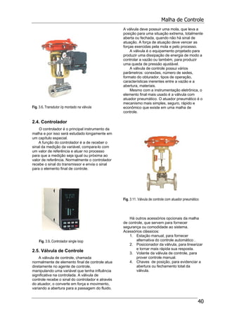 Malha de Controle
40
Fig. 3.6. Transdutor i/p montado na válvula
2.4. Controlador
O controlador é o principal instrumento da
malha e por isso será estudado longamente em
um capítulo especial.
A função do controlador é a de receber o
sinal da medição da variável, compara-lo com
um valor de referência e atuar no processo
para que a medição seja igual ou próxima ao
valor de referência. Normalmente o controlador
recebe o sinal do transmissor e envia o sinal
para o elemento final de controle.
Fig. 3.9. Controlador single loop
2.5. Válvula de Controle
A válvula de controle, chamada
normalmente de elemento final de controle atua
diretamente no agente de controle,
manipulando uma variável que tenha influência
significativa na controlada. A válvula de
controle recebe o sinal do controlador e através
do atuador, o converte em força e movimento,
variando a abertura para a passagem do fluido.
A válvula deve possuir uma mola, que leva a
posição para uma situação extrema, totalmente
aberta ou fechada, quando não há sinal de
atuação. A força de atuação deve vencer as
forças exercidas pela mola e pelo processo.
A válvula é o equipamento projetado para
produzir uma dissipação de energia de modo a
controlar a vazão ou também, para produzir
uma queda de pressão ajustável.
A válvula de controle possui vários
parâmetros: conexões, número de sedes,
formato do obturador, tipos de operação,
características inerentes entre a vazão e a
abertura, materiais.
Mesmo com a instrumentação eletrônica, o
elemento final mais usado é a válvula com
atuador pneumático. O atuador pneumático é o
mecanismo mais simples, seguro, rápido e
econômico que existe em uma malha de
controle.
Fig. 3.11. Válvula de controle com atuador pneumático
Há outros acessórios opcionais da malha
de controle, que servem para fornecer
segurança ou comodidade ao sistema.
Acessórios clássicos:
1. Estação manual, para fornecer
alternativa do controle automático .
2. Posicionador da válvula, para linearizar
e tornar mais rápida sua resposta.
3. Volante da válvula de controle, para
prover controle manual.
4. Chaves de posição, para evidenciar a
abertura ou fechamento total da
válvula.
 