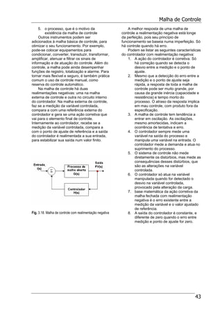 Malha de Controle
43
5. o processo, que é o motivo da
existência da malha de controle
Outros instrumentos podem ser
adicionados à malha básica de controle, para
otimizar o seu funcionamento. Por exemplo,
pode-se colocar equipamentos para
condicionar, converter, transduzir, transformar,
amplificar, atenuar e filtrar os sinais de
informação e de atuação do controle. Além do
controle, a malha pode ainda desempenhar
funções de registro, totalização e alarme. Para
tornar mais flexível e seguro, é também prática
comum o uso de controle manual, como
reserva do controle automático.
Na malha de controle há duas
realimentações negativas: uma na malha
externa de controle e outra no circuito interno
do controlador. Na malha externa de controle,
faz se a medição da variável controlada,
compara a com uma referência externa do
controlador e gera se uma ação corretiva que
vai para o elemento final de controle.
Internamente ao controlador, recebe se a
medição da variável controlada, compara a
com o ponto de ajuste de referência e a saída
do controlador é realimentada a sua entrada,
para estabilizar sua saída num valor finito.
Fig. 3.18. Malha de controle com realimentação negativa
A melhor resposta de uma malha de
controle a realimentação negativa está longe
da perfeição, pois seu princípio de
funcionamento se baseia numa imperfeição. Só
há controle quando há erro.
Podem se listar as seguintes características
do controlador com realimentação negativa:
1. A ação do controlador é corretiva. Só
há correção quando se detecta o
desvio entre a medição e o ponto de
ajuste.
2. Mesmo que a detecção do erro entre a
medição e o ponto de ajuste seja
rápida, a resposta de toda a malha de
controle pode ser muito grande, por
causa da grande inércia (capacidade e
resistência) e tempo morto do
processo. O atraso da resposta implica
em mau controle, com produto fora da
especificação.
3. A malha de controle tem tendência a
entrar em oscilação. As oscilações,
mesmo amortecidas, indicam a
ocorrência de tentativa e erro.
4. O controlador sempre mede uma
variável na saída do processo e
manipula uma variável na entrada. O
controlador mede a demanda e atua no
suprimento do processo.
5. O sistema de controle não mede
diretamente os distúrbios, mas mede as
consequências desses distúrbios, que
são as alterações na variável
controlada.
6. O controlador só atua na variável
manipulada quando for detectado o
desvio na variável controlada,
provocado pela alteração da carga.
7. base matemática da ação corretiva da
malha fechada com realimentação
negativa é o erro existente entre a
medição da variável e o valor ajustado
de referência.
8. A saída do controlador é constante, e
diferente de zero quando o erro entre
medição e ponto de ajuste for zero.
 