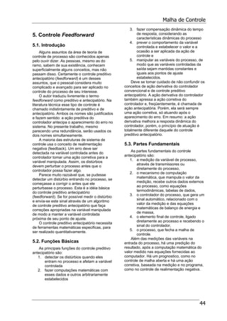 Malha de Controle
44
5. Controle Feedforward
5.1. Introdução
Alguns assuntos da área de teoria de
controle de processo são conhecidos apenas
pelo ouvir dizer. As pessoas, mesmo as do
ramo, sabem de sua existência, conhecem
superficialmente alguns conceitos, mas não
passam disso. Certamente o controle preditivo
antecipatório (feedforward) é um desses
assuntos, que o pessoal considera muito
complicado e avançado para ser aplicado no
controle do processo de seu interesse.
O autor traduziu livremente o termo
feedforward como preditivo e antecipatório. Na
literatura técnica esse tipo de controle é
chamado indistintamente de preditivo e de
antecipatório. Ambos os nomes são justificados
e fazem sentido: a ação preditiva do
controlador antecipa o aparecimento do erro no
sistema. No presente trabalho, mesmo
parecendo uma redundância, serão usados os
dois nomes simultaneamente.
A maioria das estruturas de sistema de
controle usa o conceito de realimentação
negativa (feedback). Um erro deve ser
detectada na variável controlada antes do
controlador tomar uma ação corretiva para a
variável manipulada. Assim, os distúrbios
devem perturbar o processo antes que o
controlador possa fazer algo.
Parece muito razoável que, se pudesse
detectar um distúrbio entrando no processo, se
começasse a corrigir o antes que ele
perturbasse o processo. Esta é a idéia básica
do controle preditivo antecipatório
(feedforward). Se for possível medir o distúrbio
e envia-se este sinal através de um algoritmo
de controle preditivo antecipatório que faça
correções apropriadas na variável manipulada
de modo a manter a variável controlada
próxima de seu ponto de ajuste.
O controle preditivo antecipatório necessita
de ferramentas matemáticas especificas, para
ser realizado quantitativamente.
5.2. Funções Básicas
As principais funções do controle preditivo
antecipatório são:
1. detectar os distúrbios quando eles
entram no processo e afetam a variável
controlada
2. fazer computações matemáticas com
esses dados e outros arbitrariamente
estabelecidos
3. fazer compensação dinâmica do tempo
de resposta, considerando as
características dinâmicas do processo
4. prever o comportamento da variável
controlada e estabelecer o valor e a
ocasião a ser aplicada da ação de
controle e
5. manipular as variáveis do processo, de
modo que as variáveis controladas da
saída sejam mantidas constantes e
iguais aos pontos de ajuste
estabelecidos.
Deve se tomar cuidado de não confundir os
conceitos de ação derivativa do controlador
convencional e de controle preditivo
antecipatório. A ação derivativa do controlador
também apressa a ação corretiva do
controlador e, freqüentemente, é chamada de
ação antecipatória. Porém, ela será sempre
uma ação corretiva, só atuando após o
aparecimento do erro. Em resumo: a ação
derivativa melhora a resposta dinâmica do
controlador, porém, o princípio de atuação é
totalmente diferente daquele do controle
preditivo antecipatório.
5.3. Partes Fundamentais
As partes fundamentais do controle
antecipatório são:
1. a medição da variável de processo,
através de transmissores ou
diretamente do processo,
2. o mecanismo de computação
matemática, que manipula o valor da
medição, recebe outros dados externos
ao processo, como equações
termodinâmicas, tabelas de dados,
3. o controlador do processo, que gera um
sinal automático, relacionado com o
valor da medição e das equações
matemáticas de balanço de energia e
de massa,
4. o elemento final de controle, ligado
diretamente ao processo e recebendo o
sinal do controlador,
5. o processo, que fecha a malha de
controle.
Além das medições das variáveis na
entrada do processo, há uma predição do
resultado, após a computação matemática do
valor medido nas equações fornecidas ao
computador. Há um prognostico, como no
controle de malha aberta e há uma ação
corretiva, baseada na medição e no programa,
como no controle de realimentação negativa.
 