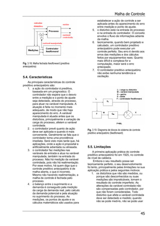 Malha de Controle
45
Fig. 3.18. Malha fechada feedforward (preditiva
antecipatória)
5.4. Características
As principais características do controle
preditivo antecipatório são:
1. a ação do controlador é preditiva,
baseada em um prognostico. O
controlador não espera que o desvio
entre a medição e o ponto de ajuste
seja detectado, através do processo,
para atuar na variável manipulada. A
atuação é feita no momento mais
adequado, de modo que não haja
aparecimento do erro. A variável
manipulada é atuada antes que os
distúrbios, principalmente a variação de
carga do processo, afetem a variável
controlada.
2. o controlador prevê quanto de ação
deve ser aplicada e quando é mais
conveniente. Geralmente se fala que o
controlador toma uma providência
imediata. Será visto mais tarde que, há
aplicações, onde a ação é proposital e
artificialmente adiantada ou atrasada.
3. o controlador faz medições nas
variáveis de entrada e atua na variável
manipulada, também na entrada do
processo. Não há medição da variável
controlada, pois não há realimentação.
Por esse motivo, há quem diga que o
controle preditivo antecipatório é de
malha aberta, o que é incorreto.
Mesmo não havendo realimentação, a
malha de controle é fechada pelo
processo.
4. o balanço entre o suprimento e a
demanda é conseguido pela medição
da carga da demanda real, pelo calculo
da demanda potencial e pela atuação
no suprimento do processo. As
medições, os pontos de ajuste e os
cálculos matemáticos são usados para
estabelecer a ação de controle a ser
aplicada antes do aparecimento do erro
entre medição e ponto de ajuste.
5. o distúrbio está na entrada do processo
e na entrada do controlador. O conceito
envolve o fluxo de informações adiante
da malha.
6. teoricamente, quando bem projetado e
calculado, um controlador preditivo
antecipatório pode executar um
controle perfeito. Seu erro é devido aos
erros das medições e dos cálculos
feitos por equipamentos reais. Quanto
mais difícil e complexa for a
computação, maior será o erro
antecipado.
7. O controlador preditivo antecipatório
não exibe nenhuma tendência a
oscilação.
Fig. 3.19. Diagrama de blocos do sistema de controle
preditivo antecipatório (feedforward)
5.5. Limitações
A primeira aplicação prática do controle
preditivo antecipatório foi em 1925, no controle
de nível de caldeira.
Embora o seu resultado possa ser
teoricamente perfeito, o seu desenvolvimento
foi lento, principalmente pelas limitações na sua
aplicação prática e pelos seguintes motivos:
1. os distúrbios que não são medidos, ou
porque são desconhecidos ou suas
medições são impraticáveis, tornam o
resultado do controle imperfeito. As
alterações da variável controlada não
são compensadas pelo controlador, por
que não foram consideradas. Todo
distúrbio que afete a variável controlada
deve ser detectado e medido; quando
não se pode medi-lo, não se pode usar
 