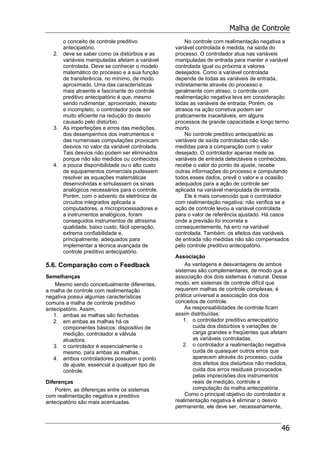 Malha de Controle
46
o conceito de controle preditivo
antecipatório.
2. deve se saber como os distúrbios e as
variáveis manipuladas afetam a variável
controlada. Deve se conhecer o modelo
matemático do processo e a sua função
de transferência, no mínimo, de modo
aproximado. Uma das características
mais atraente e fascinante do controle
preditivo antecipatório é que, mesmo
sendo rudimentar, aproximado, inexato
e incompleto, o controlador pode ser
muito eficiente na redução do desvio
causado pelo distúrbio.
3. As imperfeições e erros das medições,
dos desempenhos dos instrumentos e
das numerosas computações provocam
desvios no valor da variável controlada.
Tais desvios não podem ser eliminados
porque não são medidos ou conhecidos.
4. a pouca disponibilidade ou o alto custo
de equipamentos comerciais pudessem
resolver as equações matemáticas
desenvolvidas e simulassem os sinais
analógicos necessários para o controle.
Porém, com o advento da eletrônica de
circuitos integrados aplicada a
computadores, a microprocessadores e
a instrumentos analógicos, foram
conseguidos instrumentos de altíssima
qualidade, baixo custo, fácil operação,
extrema confiabilidade e,
principalmente, adequados para
implementar a técnica avançada de
controle preditivo antecipatório.
5.6. Comparação com o Feedback
Semelhanças
Mesmo sendo conceitualmente diferentes,
a malha de controle com realimentação
negativa possui algumas características
comuns a malha de controle preditivo
antecipatório. Assim,
1. ambas as malhas são fechadas.
2. em ambas as malhas há os
componentes básicos: dispositivo de
medição, controlador e válvula
atuadora,
3. o controlador é essencialmente o
mesmo, para ambas as malhas,
4. ambos controladores possuem o ponto
de ajuste, essencial a qualquer tipo de
controle.
Diferenças
Porém, as diferenças entre os sistemas
com realimentação negativa e preditivo
antecipatório são mais acentuadas.
No controle com realimentação negativa a
variável controlada é medida, na saída do
processo. O controlador atua nas variáveis
manipuladas de entrada para manter a variável
controlada igual ou próxima a valores
desejados. Como a variável controlada
depende de todas as variáveis de entrada,
indiretamente através do processo e
geralmente com atraso, o controle com
realimentação negativa leva em consideração
todas as variáveis de entrada. Porém, os
atrasos na ação corretiva podem ser
praticamente inaceitáveis, em alguns
processos de grande capacidade e longo termo
morto.
No controle preditivo antecipatório as
variáveis de saída controladas não são
medidas para a comparação com o valor
desejado. O controlador apenas mede as
variáveis de entrada detectáveis e conhecidas,
recebe o valor do ponto de ajuste, recebe
outras informações do processo e computando
todos esses dados, prevê o valor e a ocasião
adequados para a ação de controle ser
aplicada na variável manipulada de entrada.
Ele é mais convencido que o controlador
com realimentação negativa: não verifica se a
ação de controle levou a variável controlada
para o valor de referência ajustado. Há casos
onde a previsão foi incorreta e
consequentemente, há erro na variável
controlada. Também. os efeitos das variáveis
de entrada não medidas não são compensados
pelo controle preditivo antecipatório.
Associação
As vantagens e desvantagens de ambos
sistemas são complementares, de modo que a
associação dos dois sistemas é natural. Desse
modo, em sistemas de controle difícil que
requerem malhas de controle complexas, é
prática universal a associação dos dois
conceitos de controle.
As responsabilidades de controle ficam
assim distribuídas:
1. o controlador preditivo antecipatório
cuida dos distúrbios e variações de
carga grandes e freqüentes que afetam
as variáveis controladas.
2. o controlador a realimentação negativa
cuida de quaisquer outros erros que
aparecem através do processo, cuida
dos efeitos dos distúrbios não medidos,
cuida dos erros residuais provocados
pelas imprecisões dos instrumentos
reais de medição, controle e
computação da malha antecipatória.
Como o principal objetivo do controlador a
realimentação negativa é eliminar o desvio
permanente, ele deve ser, necessariamente,
 