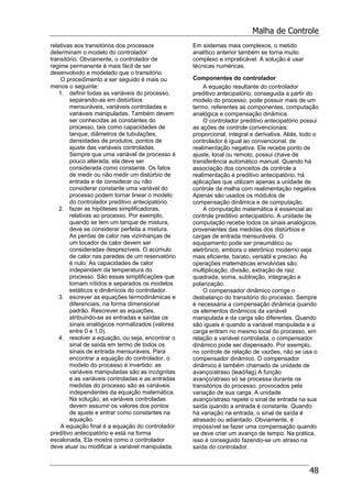 Malha de Controle
48
relativas aos transitórios dos processos
determinam o modelo do controlador
transitório. Obviamente, o controlador de
regime permanente é mais fácil de ser
desenvolvido e modelado que o transitório.
O procedimento a ser seguido é mais ou
menos o seguinte:
1. definir todas as variáveis do processo,
separando-as em distúrbios
mensuráveis, variáveis controladas e
variáveis manipuladas. Também devem
ser conhecidas as constantes do
processo, tais como capacidades de
tanque, diâmetros de tubulações,
densidades de produtos, pontos de
ajuste das variáveis controladas.
Sempre que uma variável de processo é
pouco alterada, ela deve ser
considerada como constante. Os fatos
de medir ou não medir um distúrbio de
entrada e de considerar ou não
considerar constante uma variável do
processo podem tornar linear o modelo
do controlador preditivo antecipatório.
2. fazer as hipóteses simplificadoras,
relativas ao processo. Por exemplo,
quando se tem um tanque de mistura,
deve se considerar perfeita a mistura.
As perdas de calor nas vizinhanças de
um tocador de calor devem ser
consideradas desprezíveis. O acúmulo
de calor nas paredes de um reservatório
é nulo. As capacidades de calor
independem da temperatura do
processo. São essas simplificações que
tornam nítidos e separados os modelos
estáticos e dinâmicos do controlador.
3. escrever as equações termodinâmicas e
diferenciais, na forma dimensional
padrão. Rescrever as equações,
atribuindo-se as entradas e saídas os
sinais analógicos normalizados (valores
entre 0 e 1,0).
4. resolver a equação, ou seja, encontrar o
sinal de saída em termo de todos os
sinais de entrada mensuráveis. Para
encontrar a equação do controlador, o
modelo do processo é invertido: as
variáveis manipuladas são as incógnitas
e as variáveis controladas e as entradas
medidas do processo são as variáveis
independentes da equação matemática.
Na solução, as variáveis controladas
devem assumir os valores dos pontos
de ajuste e entrar como constantes na
equação.
A equação final é a equação do controlador
preditivo antecipatório e está na forma
escalonada. Ela mostra como o controlador
deve atuar ou modificar a variável manipulada.
Em sistemas mais complexos, o metido
analítico anterior também se torna muito
complexo e impraticável. A solução é usar
técnicas numéricas.
Componentes do controlador
A equação resultante do controlador
preditivo antecipatório, conseguida a partir do
modelo do processo, pode possuir mais de um
termo, referentes as componentes, computação
analógica e compensação dinâmica.
O controlador preditivo antecipatório possui
as ações de controle convencionais:
proporcional, integral e derivativa. Aliás, todo o
controlador é igual ao convencional, de
realimentação negativa. Ele recebe ponto de
ajuste, local ou remoto, possui chave de
transferência automático manual. Quando há
associação dos conceitos de controle a
realimentação e preditivo antecipatório, há
aplicações que utilizam apenas a unidade de
controle da malha com realimentação negativa.
Apenas são usados os módulos de
compensação dinâmica e de computação.
A computação matemática é essencial ao
controle preditivo antecipatório. A unidade de
computação recebe todos os sinais analógicos,
provenientes das medidas dos distúrbios e
cargas de entrada mensuráveis. O
equipamento pode ser pneumático ou
eletrônico, embora o eletrônico moderno seja
mais eficiente, barato, versátil e preciso. As
operações matemáticas envolvidas são:
multiplicação, divisão, extração de raiz
quadrada, soma, subtração, integração e
polarização.
O compensador dinâmico corrige o
desbalanço do transitório do processo. Sempre
é necessária a compensação dinâmica quando
os elementos dinâmicos da variável
manipulada e da carga são diferentes. Quando
são iguais e quando a variável manipulada e a
carga entram no mesmo local do processo, em
relação a variável controlada, o compensador
dinâmico pode ser dispensado. Por exemplo,
no controle de relação de vazões, não se usa o
compensador dinâmico. O compensador
dinâmico é também chamado de unidade de
avanço/atraso (lead/lag) A função
avanço/atraso só se processa durante os
transitórios do processo, provocados pela
variação de sua carga. A unidade
avanço/atraso repete o sinal de entrada na sua
saída quando a entrada é constante. Quando
há variação na entrada, o sinal de saída é
atrasado ou adiantado. Obviamente, é
impossível se fazer uma compensação quando
se deve criar um avanço de tempo. Na prática,
isso é conseguido fazendo-se um atraso na
saída do controlador.
 
