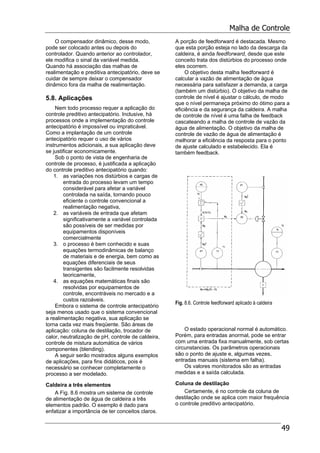 Malha de Controle
49
O compensador dinâmico, desse modo,
pode ser colocado antes ou depois do
controlador. Quando anterior ao controlador,
ele modifica o sinal da variável medida.
Quando há associação das malhas de
realimentação e preditiva antecipatório, deve se
cuidar de sempre deixar o compensador
dinâmico fora da malha de realimentação.
5.8. Aplicações
Nem todo processo requer a aplicação do
controle preditivo antecipatório. Inclusive, há
processos onde a implementação do controle
antecipatório é impossível ou impraticável.
Como a implantação de um controle
antecipatório requer o uso de vários
instrumentos adicionais, a sua aplicação deve
se justificar economicamente.
Sob o ponto de vista de engenharia de
controle de processo, é justificada a aplicação
do controle preditivo antecipatório quando:
1. as variações nos distúrbios e cargas de
entrada do processo levam um tempo
considerável para afetar a variável
controlada na saída, tornando pouco
eficiente o controle convencional a
realimentação negativa,
2. as variáveis de entrada que afetam
significativamente a variável controlada
são possíveis de ser medidas por
equipamentos disponíveis
comercialmente
3. o processo é bem conhecido e suas
equações termodinâmicas de balanço
de materiais e de energia, bem como as
equações diferenciais de seus
transigentes são facilmente resolvidas
teoricamente,
4. as equações matemáticas finais são
resolvidas por equipamentos de
controle, encontráveis no mercado e a
custos razoáveis.
Embora o sistema de controle antecipatório
seja menos usado que o sistema convencional
a realimentação negativa, sua aplicação se
torna cada vez mais freqüente. São áreas de
aplicação: coluna de destilação, trocador de
calor, neutralização de pH, controle de caldeira,
controle de mistura automática de vários
componentes (blending).
A seguir serão mostrados alguns exemplos
de aplicações, para fins didáticos, pois é
necessário se conhecer completamente o
processo a ser modelado.
Caldeira a três elementos
A Fig. 8.6 mostra um sistema de controle
de alimentação de água de caldeira a três
elementos padrão. O exemplo é dado para
enfatizar a importância de ter conceitos claros.
A porção de feedforward é destacada. Mesmo
que esta porção esteja no lado da descarga da
caldeira, é ainda feedforward, desde que este
conceito trata dos distúrbios do processo onde
eles ocorrem.
O objetivo desta malha feedforward é
calcular a vazão de alimentação de água
necessária para satisfazer a demanda, a carga
(também um distúrbio). O objetivo da malha de
controle de nível é ajustar o cálculo, de modo
que o nível permaneça próximo do ótimo para a
eficiência e da segurança da caldeira. A malha
de controle de nível é uma falha de feedback
cascateando a malha de controle de vazão da
água de alimentação. O objetivo da malha de
controle de vazão de água de alimentação é
melhorar a eficiência da resposta para o ponto
de ajuste calculado e estabelecido. Ela é
também feedback.
Fig. 8.6. Controle feedforward aplicado à caldeira
O estado operacional normal é automático.
Porém, para entradas anormal, pode se entrar
com uma entrada fixa manualmente, sob certas
circunstancias. Os parâmetros operacionais
são o ponto de ajuste e, algumas vezes,
entradas manuais (sistema em falha).
Os valores monitorados são as entradas
medidas e a saída calculada.
Coluna de destilação
Certamente, é no controle da coluna de
destilação onde se aplica com maior frequência
o controle preditivo antecipatório.
 