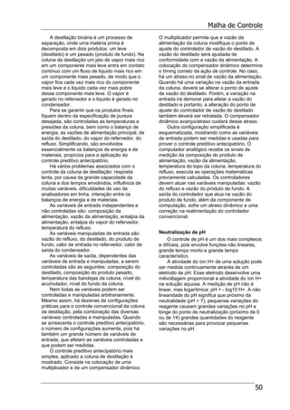 Malha de Controle
50
A destilação binária é um processo de
separação, onde uma matéria prima é
decomposta em dois produtos: um leve
(destilado) e um pesado (produto de fundo). Na
coluna de destilação um jato de vapor mais rico
em um componente mais leve entra em contato
contínuo com um fluxo de liquido mais rico em
um componente mais pesado, de modo que o
vapor fica cada vez mais rico do componente
mais leve e o liquido cada vez mais pobre
desse componente mais leve. O vapor é
gerado no refervedor e o liquido é gerado no
condensador.
Para se garantir que os produtos finais
fiquem dentro da especificação de pureza
desejada, são controladas as temperaturas e
pressões da coluna, bem como o balanço de
energia, as vazões de alimentação principal, de
saída do destilado, do vapor do refervedor, do
refluxo. Simplificando, são envolvidos
essencialmente os balanços de energia e de
materiais, propícios para a aplicação do
controle preditivo antecipatório.
Há vários problemas associados com o
controle da coluna de destilação: resposta
lenta, por causa da grande capacidade da
coluna e dos tempos envolvidos, influência de
muitas variáveis, dificuldades de uso de
analisadores em linha, interação entre os
balanços de energia e de materiais.
As variáveis de entrada independentes e
não controladas são: composição da
alimentação, vazão da alimentação, entalpia da
alimentação, entalpia do vapor do refervedor,
temperatura do refluxo.
As variáveis manipuladas de entrada são:
vazão do refluxo, do destilado, do produto de
fundo, calor de entrada no refervedor, calor de
saída do condensador.
As variáveis de saída, dependentes das
variáveis de entrada e manipuladas, a serem
controladas são as seguintes: composição do
destilado, composição do produto pesado,
temperatura das bandejas da coluna, nível do
acumulador, nível do fundo da coluna.
Nem todas as variáveis podem ser
controladas e manipuladas arbitrariamente.
Mesmo assim, há dezenas de configurações
práticas para o controle convencional da coluna
de destilação, pela combinação das diversas
variáveis controladas e manipuladas. Quando
se acrescenta o controle preditivo antecipatório,
o número de configurações aumenta, pois há
também um grande número de variáveis de
entrada, que afetam as variáveis controladas e
que podem ser medidas.
O controle preditivo antecipatório mais
simples, aplicado a coluna de destilação é
mostrado. Consiste na colocação de uma
multiplicador e de um compensador dinâmico.
O multiplicador permite que a vazão da
alimentação da coluna modifique o ponto de
ajuste do controlador de vazão do destilado. A
vazão do destilado será ajustada de
conformidade com a vazão da alimentação. A
colocação do compensador dinâmico determina
o timing correto da ação de controle. No caso,
há um atraso no sinal de vazão da alimentação.
Quando há uma variação na vazão da entrada
da coluna, deverá se alterar o ponto de ajuste
da vazão do destilado. Porém, a variação na
entrada irá demorar para afetar a vazão do
destilado e portanto, a alteração do ponto de
ajuste do controlador de vazão do destilado
também deverá ser retratada. O compensador
dinâmico avanço/atraso cuidará desse atraso.
Outra configuração simplificada é
esquematizada, mostrando como as variáveis
de entrada podem ser medidas e usadas para
prover o controle preditivo antecipatório. O
computador analógico recebe os sinais de
medição da composição do produto de
alimentação, vazão da alimentação,
temperatura do topo da coluna, temperatura do
refluxo, executa as operações matemáticas
previamente calculadas. Os controladores
devem atuar nas variáveis manipuladas: vazão
do refluxo e vazão do produto de fundo. A
saída do controlador que atua na vazão do
produto de fundo, além da componente de
computação, sofre um atraso dinâmico e uma
correção na realimentação do controlador
convencional.
Neutralização de pH
O controle de pH é um dos mais complexos
e difíceis, pois envolve funções não lineares,
grande tempo morto e grande tempo
característico.
A atividade do íon H+ de uma solução pode
ser medida continuamente através de um
eletrodo de pH. Esse eletrodo desenvolve uma
milivoltagem proporcional a atividade do íon H+
na solução aquosa. A medição de pH não é
linear, mas logarítmica: pH = - log10 H+. A não
linearidade do pH significa que próximo da
neutralidade (pH = 7), pequenas variações do
reagente causam grandes variações no pH e
longe do ponto de neutralização (próximo de 0
ou de 14) grandes quantidades do reagente
são necessárias para provocar pequenas
variações no pH.
 