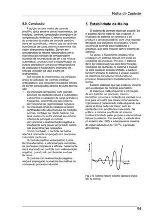 Malha de Controle
54
5.9. Conclusão
A adição de uma malha de controle
preditivo típica envolve vários instrumentos, de
medição, controle, computação analógica e de
compensação dinâmica. O retorno econômico
do acréscimo da malha de controle preditivo
deve ser quantificado, mesmo que as variáveis
econômicas de custo, retorno e economia não
sejam diretamente medidas. Devem ser
considerados os fatores relacionados com a
economia dos tanques de armazenagem
(controle de neutralização de pH e de mistura
automática), produtos com a especificação de
pureza desejada e com pouco refugo (coluna
de destilação e fracionador), economia de
energia (trocador de calor e torre de
resfriamento).
Sob o ponto de vista técnico, as principais
áreas de aplicação do controle preditivo
antecipatório, que produzem resultados difíceis
de serem conseguidos através de outra técnica
são:
1. os processos complexos, com grandes
períodos de oscilação natural e submetidos
a distúrbios e variações de carga grandes e
freqüentes, incontroláveis pelo sistema
convencional de realimentação negativa.
2. os processos onde as variáveis a serem
controladas não são possíveis de medição
precisa, confiável ou rápido. Mesmo que
seja usada uma outra variável secundaria,
inferida da principal, o controle
convencional a realimentação negativa é
insuficiente para prover um produto dentro
das especificações desejadas.
Como conclusão, o controle de malha
aberta é raramente empregado em processos
industriais contínuos.
O controle preditivo antecipatório é uma
técnica alternativa, e adicional para o controle
de processos complexos e difíceis. Geralmente
ele é associado ao controle com realimentação
negativa, quando são combinadas as duas
técnicas.
O controle com realimentação negativa
ainda é empregado na maioria das malhas de
controle do processo industrial.
5. Estabilidade da Malha
O sistema de controle deve ser estável. Se
o sistema não for estável, não é usável. A
finalidade do sistema de controle é a de
produzir o processo estável, com uma resposta
desejada aos distúrbios do processo. O bom
sistema de controle deve estabilizar o
processo, que seria instável sem o sistema de
controle.
Às vezes, é fisicamente impossível se
conseguir um sistema estável, em todas as
condições de processo. Por isso, o sistema
deve ser estável apenas para determinadas
condições de operação. O sistema é estável,
se para qualquer entrada limitada, a saída é
também limitada. O sistema é estável quando
os distúrbios transitórios introduzidos no
processo desaparecem imediatamente com o
tempo.
Existem sistemas que são estáveis, mesmo
sem a utilização de controle automático.
O sistema é instável quando a introdução
de um distúrbio no processo, mesmo
transitório, provoca a oscilação na variável ou a
leva para um valor que cresce continuamente.
O processo é considerado instável quando sua
saída se torna cada vez maior, com as
oscilações com amplitudes crescentes. Na
prática, a máxima amplitude do sistema
instável é limitada pelas próprias características
físicas do sistema. Por exemplo, a válvula abre
no máximo até 100% e a temperatura máxima
do vapor saturado é de 100 oC, à pressão
atmosférica.
Fig. 2.19. Sistema instável: distúrbio aparece e cresce.
Não há controle.
 