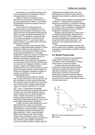 Malha de Controle
57
este tanque, sua constante de tempo é da
ordem de grandeza da constante da válvula.
que agora deve ser considerada.
Quando o tempo de resposta de uma
elemento é muito pequeno comparado com o
de outros elementos no sistema, a sua função
de transferência pode ser expressa como um
simples ganho.
Como o ganho do instrumento está
relacionada com sua sensibilidade, e como
pequena entrada implica em alto ganho, todo
instrumento tem uma entrada mínima possível,
abaixo da qual é impraticável trabalhar com o
instrumento. Por exemplo, a largura de faixa
mínima para se calibrar um transmissor de
temperatura é de 10 o
C, pois abaixo desta
largura de faixa o seu ganho seria muito alto e
o transmissor instável.
Cada instrumento componente da malha
possui um determinado ganho estático e outros
parâmetros dinâmicos para descrever sua
resposta. O comportamento estático se refere
ao seu regime permanente ou em baixas
freqüências. O ganho em regime é a relação da
variação da saída dividida pela variação da
entrada, após todos os transigentes
desaparecerem. Este ganho é a inclinação da
curva da saída versus a entrada. Se esta curva
for uma reta com inclinação constante, o ganho
é linear. O ganho é não linear quando a
inclinação varia com o ponto de ponto e a curva
possui inclinação variável. O ganho estático é
facilmente computado, bastando se aplicar na
entrada do dispositivo um sinal e medir a
correspondente saída.
Os sistemas de uma malha de controle
nem sempre são lineares. Os seus ganhos não
são constantes em toda a faixa de operação.
Por exemplo, a placa de orifício tem uma saída
que é proporcional a pressão diferencial que
segue uma relação quadrática com a vazão
(Q2 = K dp ). O transmissor de pressão
diferencial de vazão terá um ganho alto quando
a vazão varia no começo da faixa e terá um
ganho pequeno para os valores elevados da
vazão. Também as válvulas de controle
possuem tipos de internos que podem exibir
vários tipos matemáticos de ganho: linear, igual
percentagem (exponencial), parabólica.
O ganho dinâmico está relacionado com as
altas freqüências e pode ser computado
aplicando-se uma onda senoidal na entrada e
observando-se a saída resultante. A relação
das amplitudes de saída e de entrada dá o
ganho dinâmico. Porém, o ganho também
depende da frequência da onda senoidal:
quanto maior a frequência, menor o ganho
dinâmico. Quando a frequência se aproxima do
zero, tem-se o ganho estático. Quando se
manipulam sinais senoidais no tempo, além da
modificação da amplitude dos sinais, há o
deslocamento do ângulo de fase, quando o
dispositivo pode atrasar ou adiantar o sinal de
entrada.
Quando o ganho dinâmico da malha total é
maior que 1, a amplitude de oscilação dos
distúrbios irá aumentar e o processo é instável.
Quando o ganho dinâmico é igual a 1, está
se no limite, entre a oscilação e a estabilidade.
As oscilações permanecem com amplitude
constante e o processo é instável.
Quando o ganho dinâmico é menor que 1,
a oscilação terá amplitudes decrescente e o
processo é estável. Todos os sistemas de
controle são projetados e ajustados para se ter
um ganho total da malha menor que 1, de
modo a ter uma resposta atenuada e ser
estável.
Nos controladores digitais os ajustes são
feitos no ganho do controlador; nos analógicos
os ajustes e a terminologia se referem a banda
proporcional.
5.5. Banda Proporcional
A banda proporcional é, por definição, a
relação entre a entrada e a saída do
controlador. Como conseqüência, a banda
proporcional é o inverso do ganho.
A banda proporcional é diretamente
proporcional a largura de faixa da variável
controlada: quanto mais estreita a faixa
calibrada da medição, menor é a banda
proporcional. A banda é inversamente
proporcional a largura de faixa da saída do
controlador que atua na válvula de controle:
quanto maior for a abertura da válvula, menor é
a banda proporcional.
Fig. 2.23. Curva de transferência de controlador com
ação inversa.
 