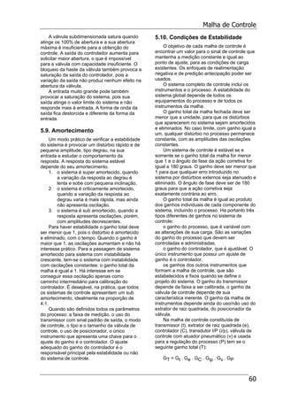 Malha de Controle
60
A válvula subdimensionada satura quando
atinge os 100% de abertura e a sua abertura
máxima é insuficiente para a obtenção do
controle. A saída do controlador aumenta para
solicitar maior abertura, o que é impossível
para a válvula com capacidade insuficiente. O
bloqueio da haste da válvula também provoca a
saturação da saída do controlador, pois a
variação da saída não produz nenhum efeito na
abertura da válvula.
A entrada muito grande pode também
provocar a saturação do sistema, pois sua
saída atinge o valor limite do sistema e não
responde mais à entrada. A forma de onda da
saída fica destorcida e diferente da forma da
entrada.
5.9. Amortecimento
Um modo prático de verificar a estabilidade
do sistema é provocar um distúrbio rápido e de
pequena amplitude, tipo degrau, na sua
entrada e estudar o comportamento da
resposta. A resposta do sistema estável
depende do seu amortecimento.
1. o sistema é super amortecido, quando
a variação da resposta ao degrau é
lenta e sobe com pequena inclinação,
2. o sistema é criticamente amortecido,
quando a variação da resposta ao
degrau varia é mais rápida, mas ainda
não apresenta oscilação.
3. o sistema é sub amortecido, quando a
resposta apresenta oscilações, porém,
com amplitudes decrescentes.
Para haver estabilidade o ganho total deve
ser menor que 1, pois o distúrbio é amortecido
e eliminado, com o tempo. Quando o ganho é
maior que 1, as oscilações aumentam e não há
interesse prático. Para a passagem de sistema
amortecido para sistema com instabilidade
crescente, tem-se o sistema com instabilidade
com oscilações constantes: o ganho total da
malha é igual a 1. Há interesse em se
conseguir essa oscilação apenas como
caminho intermediário para calibração do
controlador. É desejável, na prática, que todos
os sistemas de controle apresentem um sub
amortecimento, idealmente na proporção de
4:1.
Quando são definidos todos os parâmetros
do processo: a faixa de medição, o uso do
transmissor com sinal padrão de saída, o modo
de controle, o tipo e o tamanho da válvula de
controle, o uso de posicionador, o único
instrumento que apresenta uma chave para o
ajuste do ganho é o controlador. O ajuste
adequado do ganho do controlador é o
responsável principal pela estabilidade ou não
do sistema de controle.
5.10. Condições de Estabilidade
O objetivo de cada malha de controle é
encontrar um valor para o sinal de controle que
mantenha a medição constante e igual ao
ponto de ajuste, para as condições de carga
existentes. Os enfoques de realimentação
negativa e de predição antecipação poder ser
usados.
O sistema completo de controle inclui os
instrumentos e o processo. A estabilidade do
sistema global depende de todos os
equipamentos do processo e de todos os
instrumentos da malha.
O ganho total da malha fechada deve ser
menor que a unidade, para que os distúrbios
que aparecerem no sistema sejam amortecidos
e eliminados. No caso limite, com ganho igual a
um, qualquer distúrbio no processo permanece
constante, com as amplitudes das oscilações
constantes.
Um sistema de controle é estável se e
somente se o ganho total da malha for menor
que 1 e o ângulo de fase da ação corretiva for
igual a 180 graus. O ganho deve ser menor que
1 para que qualquer erro introduzido no
sistema por distúrbios externos seja atenuado e
eliminado. O ângulo de fase deve ser de 180
graus para que a ação corretiva seja
exatamente contrária ao erro.
O ganho total da malha é igual ao produto
dos ganhos individuais de cada componente do
sistema, incluindo o processo. Ha portanto três
tipos diferentes de ganhos no sistema de
controle:
o ganho do processo, que é variável com
as alterações de sua carga. São as variações
do ganho do processo que devem ser
controladas e administradas.
o ganho do controlador, que é ajustável. O
único instrumento que possui um ajuste de
ganho é o controlador.
os ganhos dos outros instrumentos que
formam a malha de controle, que são
estabelecidos e fixos quando se define o
projeto do sistema. O ganho do transmissor
depende da faixa a ser calibrada, o ganho da
válvula de controle depende de sua
característica inerente. O ganho da malha de
instrumentos depende ainda do uso/não uso do
extrator de raiz quadrada, do posicionador da
válvula.
Na malha de controle constituída de
transmissor (t), extrator de raiz quadrada (e),
controlador (C), transdutor I/P (i/p), válvula de
controle com atuador pneumático (v) e usada
para a regulação do processo (P) tem se o
seguinte ganho total (T):
GT = Gt . Ge . GC . Gip . Gv . GP
 