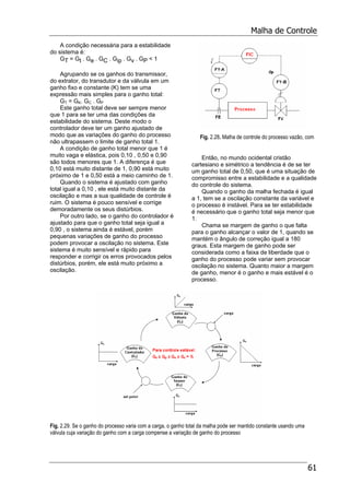 Malha de Controle
61
A condição necessária para a estabilidade
do sistema é:
GT = Gt . Ge . GC . Gip . Gv . GP < 1
Agrupando se os ganhos do transmissor,
do extrator, do transdutor e da válvula em um
ganho fixo e constante (K) tem se uma
expressão mais simples para o ganho total:
GT = GK. GC . GP
Este ganho total deve ser sempre menor
que 1 para se ter uma das condições da
estabilidade do sistema. Deste modo o
controlador deve ter um ganho ajustado de
modo que as variações do ganho do processo
não ultrapassem o limite de ganho total 1.
A condição de ganho total menor que 1 é
muito vaga e elástica, pois 0,10 , 0,50 e 0,90
são todos menores que 1. A diferença é que
0,10 está muito distante de 1, 0,90 está muito
próximo de 1 e 0,50 está a meio caminho de 1.
Quando o sistema é ajustado com ganho
total igual a 0,10 , ele está muito distante da
oscilação e mas a sua qualidade de controle é
ruim. O sistema é pouco sensível e corrige
demoradamente os seus distúrbios.
Por outro lado, se o ganho do controlador é
ajustado para que o ganho total seja igual a
0,90 , o sistema ainda é estável, porém
pequenas variações de ganho do processo
podem provocar a oscilação no sistema. Este
sistema é muito sensível e rápido para
responder e corrigir os erros provocados pelos
distúrbios, porém, ele está muito próximo a
oscilação.
Fig. 2.28. Malha de controle do processo vazão, com
Então, no mundo ocidental cristão
cartesiano e simétrico a tendência é de se ter
um ganho total de 0,50, que é uma situação de
compromisso entre a estabilidade e a qualidade
do controle do sistema.
Quando o ganho da malha fechada é igual
a 1, tem se a oscilação constante da variável e
o processo é instável. Para se ter estabilidade
é necessário que o ganho total seja menor que
1.
Chama se margem de ganho o que falta
para o ganho alcançar o valor de 1, quando se
mantém o ângulo de correção igual a 180
graus. Esta margem de ganho pode ser
considerada como a faixa de liberdade que o
ganho do processo pode variar sem provocar
oscilação no sistema. Quanto maior a margem
de ganho, menor é o ganho e mais estável é o
processo.
Fig. 2.29. Se o ganho do processo varia com a carga, o ganho total da malha pode ser mantido constante usando uma
válvula cuja variação do ganho com a carga compense a variação de ganho do processo
 