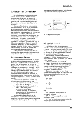 Controlador
66
2. Circuitos do Controlador
As dificuldades de controle do processo
variam muito e por isso são disponíveis
controladores comerciais de vários tipos e
modos de controle. Existem características
padronizadas e existem aquelas especiais,
fornecidas somente quando explicitamente
solicitado.
Não especificar todas as necessidades
requeridas implica em se ter um controle de
processo insatisfatório e até impossível.
Especificar o equipamento com características
extras que não terão utilidade é, no mínimo, um
desperdício de dinheiro. É também uma
inutilidade a especificação do instrumento com
características especiais, sem entendê-las e
sem ajustar o controlador corretamente.
A maioria dos textos sobre controle
considera o controlador ideal e teórico, com as
três ações separadas, independentes e não
interativas. Na prática da instrumentação, a
situação não é tão simples assim. Pode se ter
interação entre os modos de controle, nos
domínios do tempo e da freqüência.
Sob o ponto de vista de construção, os
controladores podem ter os modos de controle
dispostos em série ou em paralelo.
2.1. Controlador Paralelo
O controlador paralelo computa os modos
proporcional, integral e derivativo em paralelo.
Os modos são não interativos no domínio do
tempo, mas são interativos no domínio da
frequência. O controlador paralelo é chamado
de ideal e não-interativo, por Shinskey. O erro
acumulado para o controlador paralelo é cerca
da metade do correspondente ao controlador
em série. Quando os tempos integral e
derivativo são ajustados muito próximos, o
controlador se torna extremamente sensível as
variações do ganho e o período da malha irá se
desviar.
Testes em um controlador paralelo em
processo auto-regulante mostram que:
1. o período natural da malha aumentou
de 16 para 55 segundos,
2. a banda proporcional variou de 10 a
100% , sem alteração do
amortecimento de 4 para 1.
3. O tempo derivativo do controlador
paralelo deve ser ajustado cerca de
25% do tempo integral .
O controlador paralelo é difícil de ser
sintonizado e de se manter sintonizado e
raramente é fabricado. Mesmo assim, a maioria
da literatura técnica apresenta as equações e
relações do controlador paralelo, pois elas são
separadas e facilmente representadas.
Fig. 4.6. Algoritmo paralelo (ideal)
2.2. Controlador Série
O controlador série computa o modo
derivativo em série com os modos proporcional
e integral. Os modos são interativos no domínio
do tempo mas são não interativos no domínio
da freqüência. O controlador série é chamado
de real e interativo por Shinskey.
A maioria dos controladores industriais,
analógicos e digitais, calcula inicialmente o
modo derivativo, antes do integral, para reduzir
o erro de pico.
O tempo derivativo equivalente do
controlador paralelo não pode mais ser maior
do que 1/4 do tempo integral, porque o tempo
integral aumenta mais rápido que o tempo
derivativo, quando o tempo integral do
controlador série é aumentado.
Os ajustes dos modos do controlador
paralelo equivalente podem ser calculados dos
ajustes do controlador série, através das
seguintes relações:
'BPIBP c=
c
i
i
I
'T
T =
dcd 'TIT =
onde
BP, Ti e Td são os parâmetros do
controlador paralelo,
BP', Ti' e Td' são os parâmetros do
controlador série.
Ic é uma constante, definida como fator de
integração e vale matematicamente:
 
