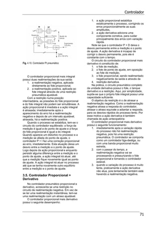 Controlador
71
Fig. 4.10. Controlador PI pneumático
O controlador proporcional mais integral
possui duas realimentações da sua saída:
1. a realimentação negativa, aplicada
diretamente ao fole proporcional,
2. a realimentação positiva, aplicada ao
fole integral através de uma restrição
pneumática ajustável.
Com a restrição numa posição
intermediária, as pressões do fole proporcional
e do fole integral não podem ser simultâneas. A
ação proporcional é imediata e a ação integral
é atrasada; imediatamente após o
aparecimento do erro há a realimentação
negativa e depois de um intervalo ajustável,
atrasada, há a realimentação positiva.
Quando o processo se estabiliza, tem-se o
circuito do controlador equilibrado: a força da
medição é igual a do ponto de ajuste e a força
do fole proporcional é igual a do integral.
Quando aparece um distúrbio no processo e a
medição se afasta do ponto de ajuste, o
controlador P + I faz uma correção proporcional
ao erro, imediatamente. Esta atuação deixa um
desvio entre a medição e o ponto de ajuste.
Logo depois da ação proporcional e enquanto
persistir alguma diferença entre a medição e o
ponto de ajuste, a ação integral irá atuar, até
que a medição fique novamente igual ao ponto
de ajuste. A ação integral irá atuar no processo
até que se tenha novamente outro equilíbrio
entre a medição e o ponto de ajuste.
3.5. Controlador Proporcional +
Derivativo
No controlador pneumático proporcional e
derivativo, acrescenta se uma restrição no
circuito de realimentação negativa. Em vez de
se ter uma realimentação instantânea, tem-se
uma realimentação com um atraso ajustável.
O controlador proporcional mais derivativo
possui o seguinte desempenho:
1. a ação proporcional estabiliza
estaticamente o processo, corrigindo os
erros proporcionalmente as suas
amplitudes,
2. a ação derivativa adiciona uma
componente corretiva, para cuidar
principalmente dos erros com variação
rápida.
Note se que o controlador P + D deixa o
desvio permanente entre a medição e o ponto
de ajuste. A ação derivativa é incapaz de
corrigir o desvio permanente, pois ele é
constante com o tempo.
O circuito do controlador proporcional mais
derivativo é constituído de:
1. o fole de medição,
2. o fole de ponto de ajuste, em oposição
ao fole de medição,
3. o fole proporcional, sendo realimentado
negativamente da saída e através da
4. restrição derivativa.
Na prática, o circuito pneumático completo
da unidade derivativa possui o fole, o tanque
derivativo e a restrição. Aqui, por simplicidade,
supõe-se que o próprio fole integral possui uma
capacidade suficiente.
O objetivo da restrição é o de atrasar a
realimentação negativa. Como a realimentação
negativa atrasa a resposta do controlador,
atrasar o atraso equivale a adiantar a resposta,
para os desvios rápidos do processo lento. Por
esse motivo a ação derivativa é também
chamada de ação antecipatória:
O controlador proporcional mais derivativo
possui o seguinte funcionamento:
1. imediatamente após a variação rápida
do processo não há realimentação
negativa, pois há uma restrição
pneumática. O controlador se comporta
como um controlador liga-desliga, ou
com uma banda proporcional muito
estreita,
2. com o passar do tempo, a
realimentação negativa vai se
processando e pressurizando o fole
proporcional e tornando o controlador
estável.
3. quando a variação do processo é muito
lenta, praticamente a ação derivativa
não atua, pois lentamente também está
havendo a realimentação negativa.
 