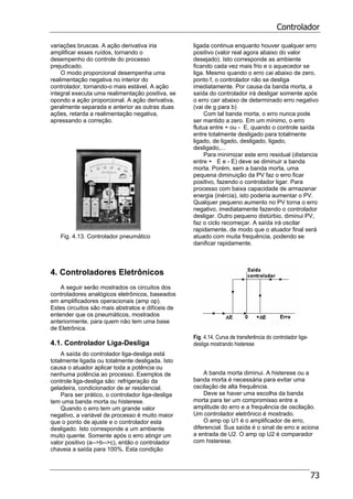 Controlador
73
variações bruscas. A ação derivativa iria
amplificar esses ruídos, tornando o
desempenho do controle do processo
prejudicado.
O modo proporcional desempenha uma
realimentação negativa no interior do
controlador, tornando-o mais estável. A ação
integral executa uma realimentação positiva, se
opondo a ação proporcional. A ação derivativa,
geralmente separada e anterior as outras duas
ações, retarda a realimentação negativa,
apressando a correção.
Fig. 4.13. Controlador pneumático
4. Controladores Eletrônicos
A seguir serão mostrados os circuitos dos
controladores analógicos eletrônicos, baseados
em amplificadores operacionais (amp op).
Estes circuitos são mais abstratos e difíceis de
entender que os pneumáticos, mostrados
anteriormente, para quem não tem uma base
de Eletrônica.
4.1. Controlador Liga-Desliga
A saída do controlador liga-desliga está
totalmente ligada ou totalmente desligada. Isto
causa o atuador aplicar toda a potência ou
nenhuma potência ao processo. Exemplos de
controle liga-desliga são: refrigeração da
geladeira, condicionador de ar residencial.
Para ser prático, o controlador liga-desliga
tem uma banda morta ou histerese.
Quando o erro tem um grande valor
negativo, a variável de processo é muito maior
que o ponto de ajuste e o controlador esta
desligado. Isto corresponde a um ambiente
muito quente. Somente após o erro atingir um
valor positivo (a-->b-->c), então o controlador
chaveia a saída para 100%. Esta condição
ligada continua enquanto houver qualquer erro
positivo (valor real agora abaixo do valor
desejado). Isto corresponde as ambiente
ficando cada vez mais frio e o aquecedor se
liga. Mesmo quando o erro cai abaixo de zero,
ponto f, o controlador não se desliga
imediatamente. Por causa da banda morta, a
saída do controlador irá desligar somente após
o erro cair abaixo de determinado erro negativo
(vai de g para b)
Com tal banda morta, o erro nunca pode
ser mantido a zero. Em um mínimo, o erro
flutua entre + ou - E, quando o controle saída
entre totalmente desligado para totalmente
ligado, de ligado, desligado, ligado,
desligado,...
Para minimizar este erro residual (distancia
entre + E e - E) deve se diminuir a banda
morta. Porém, sem a banda morta, uma
pequena diminuição da PV faz o erro ficar
positivo, fazendo o controlador ligar. Para
processo com baixa capacidade de armazenar
energia (inércia), isto poderia aumentar o PV.
Qualquer pequeno aumento no PV torna o erro
negativo, imediatamente fazendo o controlador
desligar. Outro pequeno distúrbio, diminui PV,
faz o ciclo recomeçar. A saída irá oscilar
rapidamente, de modo que o atuador final será
atuado com muita frequência, podendo se
danificar rapidamente.
Fig. 4.14. Curva de transferência do controlador liga-
desliga mostrando histerese
A banda morta diminui. A histerese ou a
banda morta é necessária para evitar uma
oscilação de alta frequência.
Deve se haver uma escolha da banda
morta para ter um compromisso entre a
amplitude do erro e a frequência de oscilação.
Um controlador eletrônico é mostrado.
O amp op U1 é o amplificador de erro,
diferencial. Sua saída é o sinal de erro e aciona
a entrada de U2. O amp op U2 é comparador
com histerese.
 